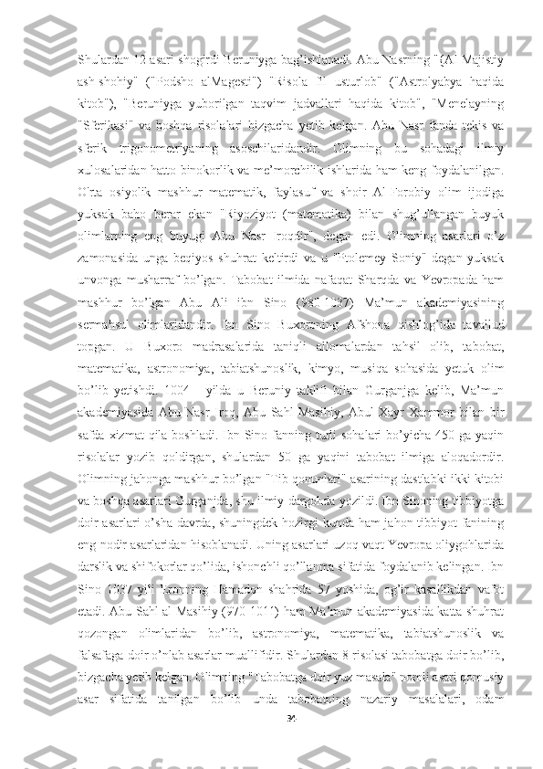 Shulardan 12 asari shogirdi Beruniyga bag’ishlanadi. Abu Nasrning "{Al Majistiy
ash-shohiy"   ("Podsho   alMagesti")   "Risola   fil   usturlob"   ("Astrolyabya   haqida
kitob"),   "Beruniyga   yuborilgan   taqvim   jadvallari   haqida   kitob",   "Menelayning
"Sferikasi"   va   boshqa   risolalari   bizgacha   yetib   kelgan.   Abu   Nasr   fanda   tekis   va
sferik   trigonometriyaning   asoschilaridandir.   Olimning   bu   sohadagi   ilmiy
xulosalaridan hatto binokorlik va me’morchilik ishlarida ham keng foydalanilgan.
O'rta   osiyolik   mashhur   matematik,   faylasuf   va   shoir   Al-Forobiy   olim   ijodiga
yuksak   baho   berar   ekan   "Riyoziyot   (matematika)   bilan   shug’ullangan   buyuk
olimlarning   eng   buyugi   Abu   Nasr   Iroqdir",   degan   edi.   Olimning   asarlari   o’z
zamonasida   unga   beqiyos   shuhrat   keltirdi   va   u   "Ptolemey   Soniy"   degan   yuksak
unvonga   musharraf   bo’lgan.   Tabobat   ilmida   nafaqat   Sharqda   va   Yevropada   ham
mashhur   bo’lgan   Abu   Ali   ibn   Sino   (980-1037)   Ma’mun   akademiyasining
sermahsul   olimlaridandir.   Ibn   Sino   Buxoroning   Afshona   qishlog’ida   tavallud
topgan.   U   Buxoro   madrasalarida   taniqli   allomalardan   tahsil   olib,   tabobat,
matematika,   astronomiya,   tabiatshunoslik,   kimyo,   musiqa   sohasida   yetuk   olim
bo’lib   yetishdi.   1004   -   yilda   u   Beruniy   taklifi   bilan   Gurganjga   kelib,   Ma’mun
akademiyasida   Abu   Nasr   Iroq,   Abu   Sahl   Masihiy,   Abul   Xayr   Xammor   bilan   bir
safda xizmat  qila boshladi.  Ibn Sino fanning turli  sohalari  bo’yicha 450 ga yaqin
risolalar   yozib   qoldirgan,   shulardan   50   ga   yaqini   tabobat   ilmiga   aloqadordir.
Olimning jahonga mashhur bo’lgan "Tib qonunlari" asarining dastlabki ikki kitobi
va boshqa asarlari Gurganjda, shu ilmiy dargohda yozildi. Ibn Sinoning tibbiyotga
doir  asarlari  o’sha davrda, shuningdek  hozirgi kunda ham jahon tibbiyot fanining
eng nodir asarlaridan hisoblanadi. Uning asarlari uzoq vaqt Yevropa oliygohlarida
darslik va shifokorlar qo’lida, ishonchli qo’llanma sifatida foydalanib kelingan. Ibn
Sino   1037   yili   Eronning   Hamadon   shahrida   57   yoshida,   og’ir   kasallikdan   vafot
etadi. Abu Sahl al-Masihiy (970-1011) ham Ma’mun akademiyasida katta shuhrat
qozongan   olimlaridan   bo’lib,   astronomiya,   matematika,   tabiatshunoslik   va
falsafaga doir o’nlab asarlar muallifidir. Shulardan 8 risolasi tabobatga doir bo’lib,
bizgacha yetib kelgan. Olimning "Tabobatga doir yuz masala" nomli asari qomusiy
asar   sifatida   tanilgan   bo’lib   unda   tabobatning   nazariy   masalalari,   odam
34 