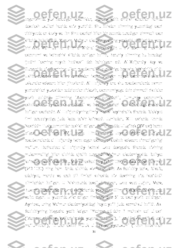 organizmida   yuz   beradigan   kasalliklar,   ularning   kelib   chiqish   sabablari   hamda
davolash   usullari   haqida   so’z   yuritildi.   Shu   boisdan   olimning   yuqoridagi   asari
tibbiyotda ar-Roziy va Ibn Sino asarlari bilan bir qatorda turadigan qimmatli asar
sifatida  baholanadi.  Xorazm  Ma’mun  akademiyasining  yetakchi   olimlaridan  yana
biri   Abu   Mahmud   Hamid   ibn   al-Xidr   al-Ho’jandiydir.   U   o’z   davrining   mashhur
astronomi   va   ixtirochisi   sifatida   tanilgan   bo’lib,   Beruniy   olimning   bu   boradagi
ijodini   "asrning   noyob   hodisasi"   deb   baholagan   edi.   Al-Xo’jandiy   Ray   va
Gurganjda o’z davrining ulkan rasadxonalari qurilishiga bevosita boshchilik qildi.
Ushbu   rasadxonalar   olim   tomonidan   ixtiro   qilingan   noyob   astronomik   asbob-
uskunalar-sekstant   bilan   jihozlandi.   Al-Ho’jandiy   ana   shu   rasadxonalarda   osmon
yoritqichlari yuzasidan tadqiqotlar o’tkazib, astronomiyaga doir qimmatli risolalar
yozib   qoldirdi.   Olimning   "Astronomiya   qonunlari",   "Umumiy   astronomik
asboblardan   foydalanish   qoidalari"   va   boshqa   asarlari   fan   sohasidagi   mashhur
bo’lgan asarlardir. Al-Ho’rjondiyning ilmiy merosi  keyinchalik Sharqda falakiyot
ilmi   taraqqiyotiga   juda   katta   ta’sir   ko’rsatdi.   Jumladan,   XIII   asrlarda   Eronda
Nasriddin Tusiy tomonidan tashkil etilgan, Samarqandda Ulug’bek (XV asr) barpo
qilgan   va   so’ngra   XVII   asrda   Hindistonning   Joypur   shahrida   qurilgan
rasadxonalarda al-Ho’jandiy ixtiro etgan astronomik asbob-sekstant o’rnatilganligi
ma’lum.   Darhaqiqat   al-Ho’rjondiy   ixtirosi   uzoq   davrgacha   Sharqda   o’zining
mukammalligi   bilan   alohida   ajralib   turgandi.   Ma’mun   akademiyasida   faoliyat
ko’rsatgan olimlardan Abu Mansur asSaolobiy (961-1038) va Abul Xayr Hammor
(942-1030)   ning   ham   fanda   alohida   xizmatlari   bor.   As-Saolobiy   tarix,   falsafa,
adabiyot,   mantiq   va   arab   tili   ilmlari   sohasida   o’z   davrining   o’ta   iste’dodli
olimlaridan   bo’lgan.   U   Nishopurda   tavallud   topgan,   uzoq   vaqt   Jurjon,   Marv,
Buxoro,   Gurganj   va   G'azna   shaharlarida   yashagan.   Olim   1038-yilda   Nishopurda
vafot   etgan.   U   yuqorida   zikr   etilgan   ilmlarga   doir   51   ta   asar   yozib   qoldirgan.
Ayniqsa,   uning   Ma’mun   akademiyasidagi   hayot   yo’li   juda   sermahsul   bo’ldi.   As-
Saolobiyning   bizgacha   yetib   kelgan   "Yatimat   ad-dahr   fi   mahosin   aql   ul-asr"
("Zamona   ahlining   fozillari   haqida   yagona   durdona"),   "Latoif   ul-maorif"   ("Latif
ma’lumotlar"),   "G’urar   axbor   muluk   ul-fors   va   siyaruxum"   ("Eron   podsholari
35 