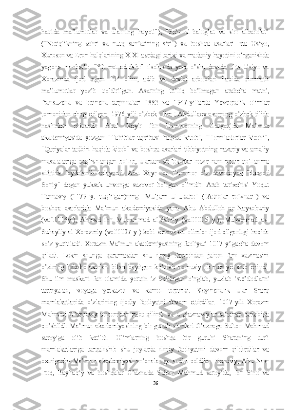 haqida   ma’lumotlar   va   ularning   hayoti"),   "Sehr   ul-balog’at   va   sirr   albaro’at"
("Notiqlikning   sehri   va   nutq   san’atining   siri")   va   boshqa   asarlari   ¡rta   Osiyo,
Xuroson va Eron halqlarining X-XI asrdagi tarixi va madaniy hayotini o’rganishda
yagona   manbadir.   "Yitimat   ad-dahr"   risolasida   yana   o’sha   davrda   o'rta   Osiyo   va
Xorazmda   ijod   etgan   124   olim,   adib   va   davlat   arboblari   haqida   qimmatli
ma’lumotlar   yozib   qoldirilgan.   Asarning   to’liq   bo’lmagan   arabcha   matni,
fransuzcha   va   lotincha   tarjimalari   1883   va   1947-yillarda   Yevropalik   olimlar
tomonidan chop etilgan. 1976 yili o’zbek olim I.Abdullaev asarning o’zbek tilida
nashrdan   chiqardi.   Abul   Xayir   ibn   Hammorning   Gurganjda   Ma’mun
akademiyasida   yozgan   "Tabiblar   tajribasi   haqida   kitob",   "Homiladorlar   kitobi",
"Qariyalar tadbiri haqida kitob" va boshqa asarlari tibbiyotning nazariy va amaliy
masalalariga bag’ishlangan bo’lib, ulardan shifokorlar  hozir  ham  nodir  qo’llanma
sifatida   foydalanib   kelayapti.   Abu   Xayr   ibn   Hammor   o’z   davridayoq   "Suqroti
Soniy"   degan   yuksak   unvonga   sazovor   bo’lgan   olimdir.   Arab   tarixchisi   Yoqut
Hamaviy   (1179   y.   tug’ilgan)ning   "Mu’jam   ul-udabo"   ("Adiblar   ro’xhati")   va
boshqa   asarlarida   Ma’mun   akademiyasida   yana   Abu   Abdulloh   an-Naysoburiy
(vaf.1014y.),   Ahmad   ibn   Muhammad   al-Sahriy   (vaf.1015   y.),   Muhammad   as-
Suhayliy al-Xorazmiy (vaf.1027 y.) kabi  sermahsul  olimlar  ijod qilganligi haqida
so’z   yuritiladi.   Xorazm   Ma’mun   akademiyasining   faoliyati   1017-yilgacha   davom
qiladi.   Lekin   shunga   qaramasdan   shu   ilmiy   dargohdan   jahon   fani   xazinasini
o’zining   bebaho   asarlari   bilan   boyitgan   ko’plab   qomusiy   olimlar   yetishib   chiqdi.
Shu   ilm   maskani   fan   olamida   yorqin   iz   qoldirgan   o’nglab,   yuzlab   iste’dodlarni
tarbiyalab,   voyaga   yetkazdi   va   kamol   toptirdi.   Keyinchalik   ular   Sharq
mamlakatlarida   o’zlarining   ijodiy   faoliyatni   davom   ettirdilar.   1017-yili   Xorazm
Mahmud   G’aznaviy   tomonidan   zabt   qilindi   va   u   g’aznaviylar   saltanati   tarkibiga
qo’shildi. Ma’mun akademiyasining bir guruh olimlari G’aznaga Sulton Mahmud
saroyiga   olib   ketildi.   Olimlarning   boshqa   bir   guruhi   Sharqning   turli
mamlakatlariga   tarqalishib   shu   joylarda   ilmiy   faoliyatini   davom   qildirdilar   va
oxirigacha   Ma’mun   akademiyasi   an’analariga   sodiq   qoldilar.   Beruniy,   Abu   Nasr
Iroq,   Bayhaqiy   va   boshqalar   G’aznada   Sulton   Mahmud   saroyida,   Ibn   Sino   va
36 