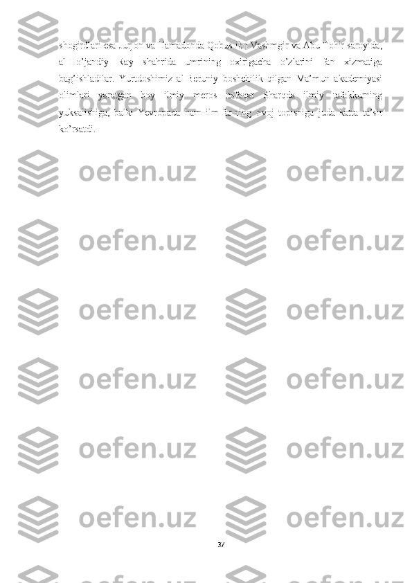 shogirdlari esa Jurjon va Hamadonda Qobus ibn Vashmgir va Abu Tohir saroyida,
al-Ho’jandiy   Ray   shahrida   umrining   oxirigacha   o’zlarini   fan   xizmatiga
bag’ishladilar.   Yurtdoshimiz   al-Beruniy   boshchilik   qilgan   Ma’mun   akademiyasi
olimlari   yaratgan   boy   ilmiy   meros   nafaqat   Sharqda   ilmiy   tafakkurning
yuksalishiga,   balki   Yevropada   ham   ilm-fanning   rivoj   topishiga   juda   katta   ta’sir
ko’rsatdi.
37 