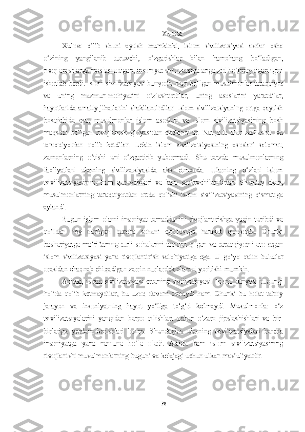 Xulosa
Xulosa   qilib   shuni   aytish   mumkinki,   islom   sivilizatsiyasi   asrlar   osha
o‘zining   yangilanib   turuvchi,   o‘zgarishlar   bilan   hamohang   bo‘ladigan,
rivojlanishlarga moslashadigan, insoniyat sivilizatsiyalariga zid bo‘lmaydiganligini
isbotlab berdi. Islom sivilizatsiyasi bunyodkorlari bo‘lgan musulmonlar taraqqiyot
va   uning   mazmun-mohiyatini   o‘zlashtirdilar,   uning   asoslarini   yaratdilar,
hayotlarida amaliy jihatlarini shakllantirdilar. Islom sivilizatsiyaning ortga qaytish
bosqichida   esa,   musulmonlar   islom   asoslari   va   islom   sivilizatsiyasining   bosh
maqsadi   bo‘lgan   rivojlanish   g‘oyasidan   chekindilar.   Natijada   ular   zaiflashdi   va
taraqqiyotdan   qolib   ketdilar.   Lekin   islom   sivilizatsiyasining   asoslari   salomat,
zamonlarning   o‘tishi   uni   o‘zgartirib   yubormadi.   Shu   tarzda   musulmonlarning
faoliyatlari   ularning   sivilizatsiyasida   aks   etmoqda.   Ularning   o‘zlari   islom
tsivilizatsiyasining   ham   quruvchilari   va   ham   saqlovchilaridirlar.   Shunday   ekan,
musulmonlarning   taraqqiyotdan   ortda   qolishi   islom   sivilizatsiyasining   qismatiga
aylandi.
  Bugun   islom   olami   insoniyat   tamaddunini   rivojlantirishga   yaqin   turibdi   va
qo‘ldan   boy   berilgan   barcha   sohani   egallashga   harakat   qilmoqda.   Chunki
bashariyatga   ma’rifatning   turli   sohalarini   taqdim   qilgan   va   taraqqiyotni   ato   etgan
islom   sivilizatsiyasi   yana   rivojlantirish   salohiyatiga   ega.   U   go‘yo   qalin   bulutlar
orasidan chaqnab chiqadigan zarrin nurlardek olamni yoritishi mumkin.
  Aniqki, islom   sivilizatsiyasi   ertaning sivilizatsiyasi.  Islom  dunyosi  bugungi
holida   qolib   ketmaydilar,   bu   uzoq   davom   etmaydi   ham.   Chunki   bu   holat   tabiiy
jarayon   va   insoniyatning   hayot   yo‘liga   to‘g‘ri   kelmaydi.   Musulmonlar   o‘z
tsivilizatsiyalarini   yangidan   barpo   qilishlari   uchun   o‘zaro   jipslashishlari   va   bir-
birlariga   yordam   berishlari   lozim.   Shundagina   ularning   tsivilizatsiyalari   barcha
insoniyatga   yana   namuna   bo‘la   oladi.   Aslida   ham   islom   sivilizatsiyasining
rivojlanishi musulmonlarning buguni va kelajagi uchun ulkan mas’uliyatdir. 
38 