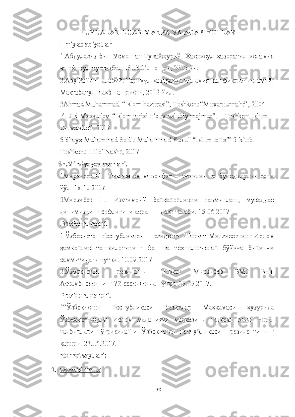 FOYDALANILGAN MANBA VA ADABIYOTLAR
Ilmiy adabiyotlar
1. Абдулазиз   бин   Усмa   ат-Тувайжурий.   Хасоисул   ҳазоратил   исламия
ва офоқул мустақбал. ISESCO нашри, 2002 йил.
2. Абу Зайд Шалабий. Тарихул ҳазоратил исламия вал фикрил исламий.
Мактабатул Ваҳб нашриёти, 2012 йил.
3Ahmad Muhammad. “Islom hazorasi”, Toshkent “Movarounnahr”, 2004.
  4.D.R.Maxsudov. “Islom tarixi o’quv-uslubiy majmua”. – Toshkent Islom
Universiteti, 2017.
5 Shayx Muhammad Sodiq Muhammad Yusuf. “Islom tarixi” 2-kitob.
  Toshkent: Hilol Nashr, 2017.
          Sh.Mirziyoyev asarlari.
1 Мирзиёев   Ш.   Таълим   ва   маърифат   –   тинчлик   ва   бунёдкорлик   сари
йўл. 18.10.2017.
2Мирзиёев   Ш.   Ижтимоий   барқарорликни   таъминлаш,   муқаддас
динимизнинг софлигини асраш – давр талаби. 15.06.2017
Prezident nutqi.
1.Ўзбекистa   Республикаси   Президенти   Шавкат   Мирзиёевнинг   Ислом
ҳамкорлик   ташкилотининг   фан   ва   технологиялар   бўйича   биринчи
саммитидаги нутқи. 10.09.2017.
2.Ўзбекистa   Президенти   Шавкат   Мирзиёев   БМТ   Бош
Ассамблеясининг 72-сессиясида нутқи. 19.09.2017.
Prezident qarori.
1“Ўзбекистa   Республикаси   Вазирлар   Маҳкамаси   ҳузурида
Ўзбекистaдаги   Ислом   маданияти   марказини   ташкил   этиш   чора-
тадбирлари   тўғрисида”ги   Ўзбекистa   Республикаси   Президентининг
қарори. 23.06.2017.  
Internet saytlari:
1. www.islom.uz   
39 