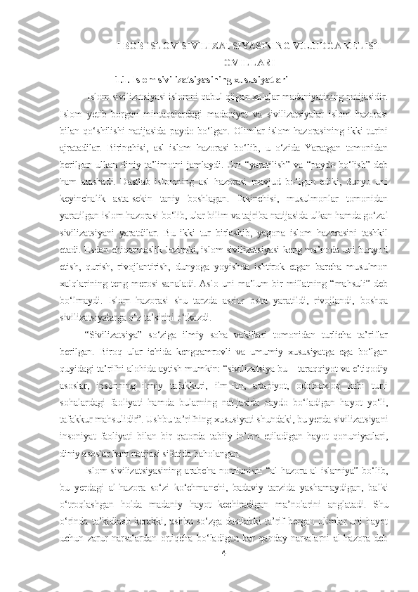 I BOB ISLOM SIVILIZATSIYASINING VUJUDGA KELISH
OMILLARI  
  1.1.  Islom sivilizatsiyasining xususiyatlari
  Islom sivilizatsiyasi islomni qabul qilgan xalqlar madaniyatining natijasidir.
Islom   y etib   borgan   mintaqalardagi   madaniyat   va   sivilizatsiyalar   islom   hazorasi
bilan   qo‘shilishi   natijasida   paydo   bo‘lgan.   Olimlar   islom   hazorasining   ikki   turini
ajratadilar.   Birinchisi,   asl   islom   hazorasi   bo‘lib,   u   o‘zida   Yaratgan   tomonidan
berilgan  ulkan  diniy  ta’limotni   jamlaydi. Uni   “yaratilish”   va “paydo  bo‘lish”  deb
ham   atashadi.   Dastlab   islomning   asl   hazorasi   mavjud   bo‘lgan   ediki,   dunyo   uni
keyinchalik   asta-sekin   taniy   boshlagan.   Ikkinchisi,   musulmonlar   tomonidan
yaratilgan islom hazorasi bo‘lib, ular bilim va tajriba natijasida ulkan hamda go‘zal
sivilizatsiyani   yaratdilar.   Bu   ikki   tur   birlashib,   yagona   islom   hazorasini   tashkil
etadi. Esdan chiqarmaslik lozimki, islom sivilizatsiyasi  keng ma’noda uni bunyod
etish,   qurish,   rivojlantirish,   dunyoga   yoyishda   ishtirok   etgan   barcha   musulmon
xalqlarining   teng  merosi   sanaladi.   Aslo   uni   ma’lum   bir   millatning   “mahsuli”   deb
bo‘lmaydi.   Islom   hazorasi   shu   tarzda   asrlar   osha   yaratildi,   rivojlandi,   boshqa
sivilizatsiyalarga o‘z ta’sirini o‘tkazdi.
“ S ivilizatsiya”   so‘ziga   ilmiy   soha   vakillari   tomonidan   turlicha   ta’riflar
berilgan.   Biroq   ular   ichida   kengqamrovli   va   umumiy   xususiyatga   ega   bo‘lgan
quyidagi ta’rifni alohida aytish mumkin: “sivilizatsiya bu – taraqqiyot va e’tiqodiy
asoslar,   insonning   ilmiy   tafakkuri,   ilm-fan,   adabiyot,   odob-axloq   kabi   turli
sohalardagi   faoliyati   hamda   bularning   natijasida   paydo   bo‘ladigan   hayot   yo‘li,
tafakkur mahsulidir”. Ushbu ta’rifning xususiyati shundaki, bu yerda sivilizatsiyani
insoniyat   faoliyati   bilan   bir   qatorda   tabiiy   in’om   etiladigan   hayot   qonuniyatlari,
diniy asoslar ham natijasi sifatida baholangan.
Islom  sivilizatsiyasining  arabcha  nomlanishi   “al-hazora  al-islamiya”  bo‘lib,
bu   yerdagi   al-hazora   so‘zi   ko‘chmanchi,   badaviy   tarzida   yashamaydigan,   balki
o‘troqlashgan   holda   madaniy   hayot   kechiradigan   ma’nolarini   anglatadi.   Shu
o‘rinda   ta’kidlash   kerakki,   ushbu   so‘zga  dastlabki   ta’rif   bergan  olimlar   uni   hayot
uchun   zarur   narsalardan   ortiqcha   bo‘ladigan   har   qanday   narsalarni   al-hazora   deb
4 