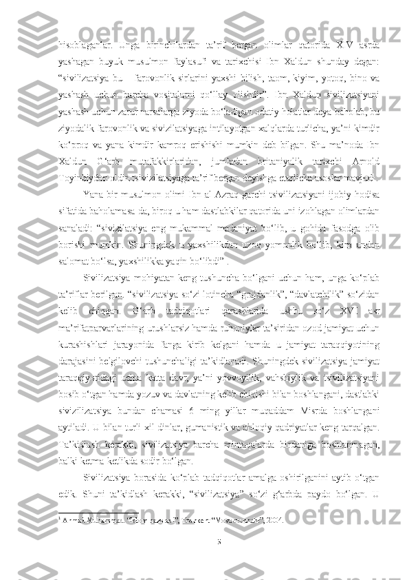 hisoblaganlar.   Unga   birinchilardan   ta’rif   bergan   olimlar   qatorida   XIV   asrda
yashagan   buyuk   musulmon   faylasufi   va   tarixchisi   Ibn   Xaldun   shunday   degan:
“sivilizatsiya   bu   –   farovonlik   sirlarini   yaxshi   bilish,   taom,   kiyim,   yotoq,   bino   va
yashash   uchun   barcha   vositalarni   qo‘llay   olishdir”.   Ibn   Xaldun   sivilizatsiyani
yashash uchun zarur narsalarga ziyoda bo‘ladigan odatiy holatlar deya baholab, bu
ziyodalik farovonlik va sivizilatsiyaga intilayotgan xalqlarda turlicha, ya’ni kimdir
ko‘proq   va   yana   kimdir   kamroq   erishishi   mumkin   deb   bilgan.   Shu   ma’noda   Ibn
Xaldun   G‘arb   mutafakkirlaridan,   jumladan   britaniyalik   tarixchi   Arnold
Toyinbiydan oldin tsivizilatsiyaga ta’rif bergan deyishga etarlicha asoslar mavjud 1
.
Yana  bir   musulmon  olimi   Ibn  al-Azraq  garchi   tsivilizatsiyani   ijobiy  hodisa
sifatida baholamasa-da, biroq u ham dastlabkilar qatorida uni izohlagan olimlardan
sanaladi:   “sivizilatsiya   eng   mukammal   madaniyat   bo‘lib,   u   gohida   fasodga   olib
borishi   mumkin.   Shuningdek   u   yaxshilikdan   uzoq   yomonlik   bo‘lib,   kim   undan
salomat bo‘lsa, yaxshilikka yaqin bo‘libdi” .
Sivilizatsiya   mohiyatan   keng   tushuncha   bo‘lgani   uchun   ham,   unga   ko‘plab
ta’riflar berilgan. “sivilizatsiya so‘zi lotincha “grajdanlik”, “davlatchilik” so‘zidan
kelib   chiqqan.   G‘arb   tadqiqotlari   qarashlarida   ushbu   so‘z   XVI   asr
ma’rifatparvarlarining urushlarsiz hamda ruhoniylar ta’siridan ozod jamiyat uchun
kurashishlari   jarayonida   fanga   kirib   kelgani   hamda   u   jamiyat   taraqqiyotining
darajasini belgilovchi tushunchaligi  ta’kidlanadi. Shuningdek sivilizatsiya jamiyat
taraqqiyotidagi   uchta   katta   davr,   ya’ni   yovvoyilik,   vahshiylik   va   tsivilizatsiyani
bosib o‘tgan hamda yozuv va davlatning kelib chiqishi bilan boshlangani, dastlabki
sivizilizatsiya   bundan   chamasi   6   ming   yillar   muqaddam   Misrda   boshlangani
aytiladi. U bilan turli xil dinlar, gumanistik va ahloqiy qadriyatlar keng tarqalgan.
Ta’kidlash   kerakki,   sivilizatsiya   barcha   mintaqalarda   birdaniga   boshlanmagan,
balki ketma-ketlikda sodir bo‘lgan.
S ivilizatsiya   borasida   ko‘plab   tadqiqotlar   amalga   oshirilganini   aytib   o‘tgan
edik.   Shuni   ta’kidlash   kerakki,   “sivilizatsiya”   so‘zi   g‘arbda   paydo   bo‘lgan.   U
1
  Ahmad Muhammad. “Islom hazorasi”, Toshkent “Movarounnahr”, 2004.
5 