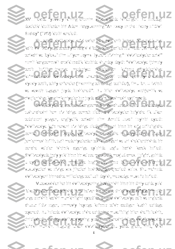 XVIII   asrda   “yovvoiylik”ning   antonim   so‘zi   sifatida   ishlatilgan.   Bu   boradagi
dastlabki kitoblardan biri Adam Fergyusonning “An Essay on the History of Civil
Society” (1767) kitobi sanaladi. 
Shu   tarzda   sivilizatsiya   so‘zi   asrlar   osha   rivojlanib   borgan.   Bugungi   kunga
kelib sivilizatsiyaga taraqqiyot belgisi sifatida ta’rif beriladi. Jumladan, Amerikalik
tarixchi va faylasuf olim Uilyam Jeyms Dyurant o‘zining “Tsivizilatsiyalar tarixi”
nomli   kengqamrovli   entsiklopedik   kitobida   shunday   deydi:   “sivilizatsiya   ijtimoiy
tartib   bo‘lib,   insonga   madaniyat   natijalaridan   ko‘proq   foydalanishga
ko‘maklashadi.   Sivilizatsiya   to‘rt   unsurdan   tashkil   topadi:   ijtimoiy   unsurlar,
siyosiy tartib, tabiiy an’analar (insonning tabiatidagi taqlidlar), ilmu fan. U iztirob
va   xavotir   tugagan   joyda   boshlanadi”.   Bu   bilan   sivilizatsiya   xotirjamlik   va
rivojlanishga keng imkoniyatlar bor joyda gurkirab yashnashi aytilmoqda.
Sivizilatsiyaning   ma’nosi   kengqamrovli   va   chuqur   bo‘lib,   u   madaniyat
tushunchasini   ham   o‘z   ichiga   qamrab   oladi.   Sivilizatsiyalar   bo‘yicha   ilk   ulkan
tadqiqotni   yozgan,   angliyalik   tarixchi   olim   Arnold   Jozef   Toyinbi   aytadi:
“sivilizatsiya   ko‘p   narsani   o‘z   ichiga   oladi,   biroq   uni   biror   bir   so‘z   to‘liqligicha
qamrab   ololmaydi”.   Demak,   sivilizatsiya   bir   qancha   madaniyatlarning   o‘zaro
jamlanmasi bo‘lib, turli madaniyatlardan tashkil topgani va uni shakllantirishda bir
qancha   xalqlar   ishtirok   etganiga   aylohida   urg‘u   berish   kerak   bo‘ladi.
Sivilizatsiyada irqiy yoki biror bir xalqqa mansublik mavjud emas. To‘g‘ri, gohida
u   ayrim   millatga   yoki   mintaqaga   bog‘lanadi,   biroq   bunda   o‘sha   millatning
xususiyatlari   va   o‘ziga   xos   jihatlari   boshqalardan   ajratiladi   xolos.   Shu   ma’noda
sivilizatsiyani bir nechta millatlarga taalluqli deyish, maqsadga muvofiq bo‘ladi.
Mutaxassislar har bir sivilizatsiyaning boshlanishi biror bir diniy aqida yoki
falsafiy ta’limotga tayanishi, hatto ba’zan bir qancha dinlar va falsafiy ta’limotlar
unga qorishib ketishi mumkinligini aytadilar. Chunki sivilizatsiya qalb va onglarda
chuqur   ildiz   otgan,   ommaviy   hayotga   ko‘proq   ta’sir   etadigan   kuchli   aqidaga
tayanadi. Bu holatda sivilizatsiya o‘sha aqidaning musaffoligi bilan shaffoflashib,
tiniqlashadi.   Bunday   sivilizatsiyaning   yorqin   namunasini   islom   sivizilatsiyasida
ko‘rish   mumkin.   Bugungi   ulkan   sivizilatsiyalar   (bu   yerda   g‘arb,   hind,   Misr
6 