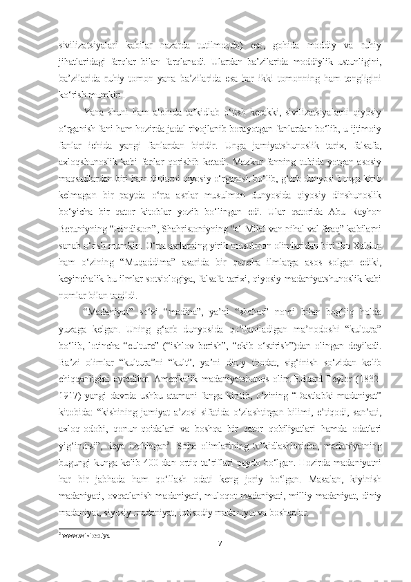 sivilizatsiyalari   kabilar   nazarda   tutilmoqda)   esa,   gohida   moddiy   va   ruhiy
jihatlaridagi   farqlar   bilan   farqlanadi.   Ulardan   ba’zilarida   moddiylik   ustunligini,
ba’zilarida   ruhiy   tomon   yana   ba’zilarida   esa   har   ikki   tomonning   ham   tengligini
ko‘rish mumkin . 
Yana   shuni   ham   alohida   ta’kidlab   o‘tish   kerakki,   sivilizatsiyalarni   qiyosiy
o‘rganish fani ham hozirda jadal rivojlanib borayotgan fanlardan bo‘lib, u ijtimoiy
fanlar   ichida   yangi   fanlardan   biridir.   Unga   jamiyatshunoslik   tarix,   falsafa,
axloqshunoslik   kabi   fanlar   qorishib   ketadi.   Mazkur   fanning   tubida   yotgan   asosiy
maqsadlardan biri ham dinlarni qiyosiy o‘rganish bo‘lib, g‘arb dunyosi bunga kirib
kelmagan   bir   paytda   o‘rta   asrlar   musulmon   dunyosida   qiyosiy   dinshunoslik
bo‘yicha   bir   qator   kitoblar   yozib   bo‘lingan   edi.   Ular   qatorida   Abu   Rayhon
Beruniyning “Hindiston”, Shahristoniyning “al-Milal van nihal val firaq” kabilarni
sanab o‘tish mumkin. O‘rta asrlarning yirik musulmon olimlaridan biri Ibn Xaldun
ham   o‘zining   “Muqaddima”   asarida   bir   qancha   ilmlarga   asos   solgan   ediki,
keyinchalik bu ilmlar sotsiologiya, falsafa tarixi, qiyosiy madaniyatshunoslik kabi
nomlar bilan tanildi. 
“Madaniyat”   so‘zi   “madina”,   ya’ni   “shahar”   nomi   bilan   bog‘liq   holda
yuzaga   kelgan.   Uning   g‘arb   dunyosida   qo‘llaniladigan   ma’nodoshi   “kultura”
bo‘lib,   lotincha   “culture”   (“ishlov   berish”,   “ekib   o‘stirish”)dan   olingan   deyiladi.
Ba’zi   olimlar   “kultura”ni   “kult”,   ya’ni   diniy   ibodat,   sig‘inish   so‘zidan   kelib
chiqqanligini   aytadilar.   Amerikalik   madaniyatshunos   olim   Eduard   Teylor   (1832-
1917)   yangi   davrda   ushbu   atamani   fanga   kiritib,   o‘zining   “Dastlabki   madaniyat”
kitobida:   “kishining   jamiyat   a’zosi   sifatida   o‘zlashtirgan   bilimi,   e’tiqodi,   san’ati,
axloq-odobi,   qonun-qoidalari   va   boshqa   bir   qator   qobiliyatlari   hamda   odatlari
yig‘indisi”,   deya   izohlagan 2
.   Soha   olimlarining   ta’kidlashlaricha,   madaniyatning
bugungi   kunga   kelib  400   dan   ortiq  ta’riflari   paydo   bo‘lgan.   Hozirda   madaniyatni
har   bir   jabhada   ham   qo‘llash   odati   keng   joriy   bo‘lgan.   Masalan,   kiyinish
madaniyati,  ovqatlanish   madaniyati,  muloqot   madaniyati,   milliy  madaniyat,   diniy
madaniyat, siyosiy madaniyat, iqtisodiy madaniyat va boshqalar.
2
  www . wikipediya
7 