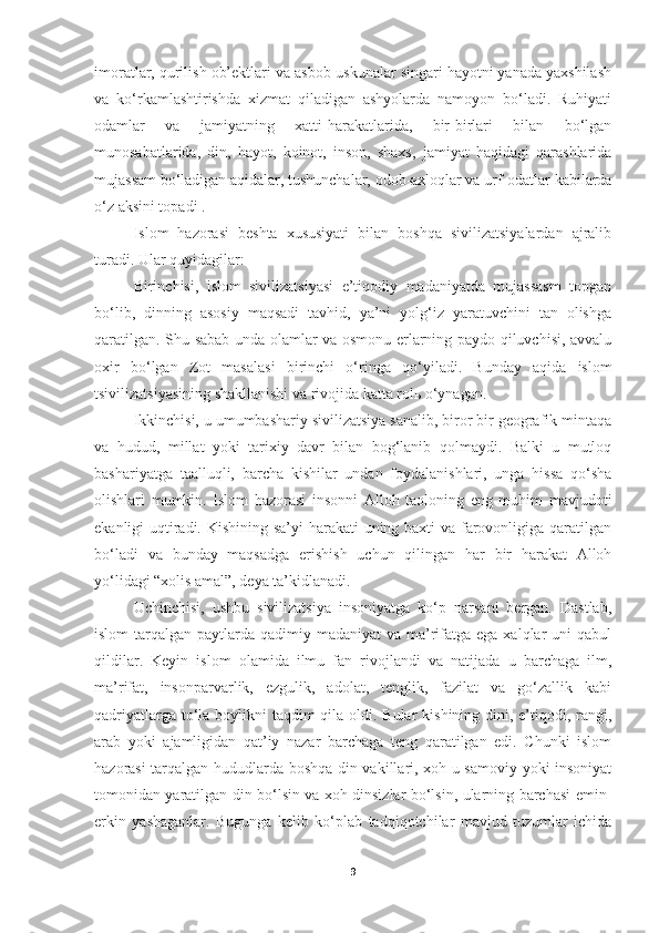 imoratlar, qurilish ob’ektlari va asbob-uskunalar singari hayotni yanada yaxshilash
va   ko‘rkamlashtirishda   xizmat   qiladigan   ashyolarda   namoyon   bo‘ladi.   Ruhiyati
odamlar   va   jamiyatning   xatti-harakatlarida,   bir-birlari   bilan   bo‘lgan
munosabatlarida,   din,   hayot,   koinot,   inson,   shaxs,   jamiyat   haqidagi   qarashlarida
mujassam bo‘ladigan aqidalar, tushunchalar, odob-axloqlar va urf-odatlar kabilarda
o‘z aksini topadi .
Islom   hazorasi   beshta   xususiyati   bilan   boshqa   sivilizatsiyalardan   ajralib
turadi. Ular quyidagilar:
Birinchisi,   islom   sivilizatsiyasi   e’tiqodiy   madaniyatda   mujassasm   topgan
bo‘lib,   dinning   asosiy   maqsadi   tavhid,   ya’ni   yolg‘iz   yaratuvchini   tan   olishga
qaratilgan. Shu sabab unda olamlar va osmonu erlarning paydo qiluvchisi, avvalu
oxir   bo‘lgan   Zot   masalasi   birinchi   o‘ringa   qo‘yiladi.   Bunday   aqida   islom
tsivilizatsiyasining shakllanishi va rivojida katta rolь o‘ynagan.
Ikkinchisi, u umumbashariy sivilizatsiya sanalib, biror bir geografik mintaqa
va   hudud,   millat   yoki   tarixiy   davr   bilan   bog‘lanib   qolmaydi.   Balki   u   mutloq
bashariyatga   taalluqli,   barcha   kishilar   undan   foydalanishlari,   unga   hissa   qo‘sha
olishlari   mumkin.   Islom   hazorasi   insonni   Alloh   taoloning   eng   muhim   mavjudoti
ekanligi uqtiradi. Kishining sa’yi harakati uning baxti va farovonligiga qaratilgan
bo‘ladi   va   bunday   maqsadga   erishish   uchun   qilingan   har   bir   harakat   Alloh
yo‘lidagi “xolis amal”, deya ta’kidlanadi. 
Uchinchisi,   ushbu   sivilizatsiya   insoniyatga   ko‘p   narsani   bergan.   Dastlab,
islom  tarqalgan paytlarda qadimiy madaniyat  va ma’rifatga ega  xalqlar  uni  qabul
qildilar.   Keyin   islom   olamida   ilmu   fan   rivojlandi   va   natijada   u   barchaga   ilm,
ma’rifat,   insonparvarlik,   ezgulik,   adolat,   tenglik,   fazilat   va   go‘zallik   kabi
qadriyatlarga to‘la boylikni taqdim  qila oldi. Bular  kishining dini, e’tiqodi, rangi,
arab   yoki   ajamligidan   qat’iy   nazar   barchaga   teng   qaratilgan   edi.   Chunki   islom
hazorasi tarqalgan hududlarda boshqa din vakillari, xoh u samoviy yoki insoniyat
tomonidan yaratilgan din bo‘lsin va xoh dinsizlar bo‘lsin, ularning barchasi emin-
erkin   yashaganlar.   Bugunga   kelib   ko‘plab   tadqiqotchilar   mavjud   tuzumlar   ichida
9 