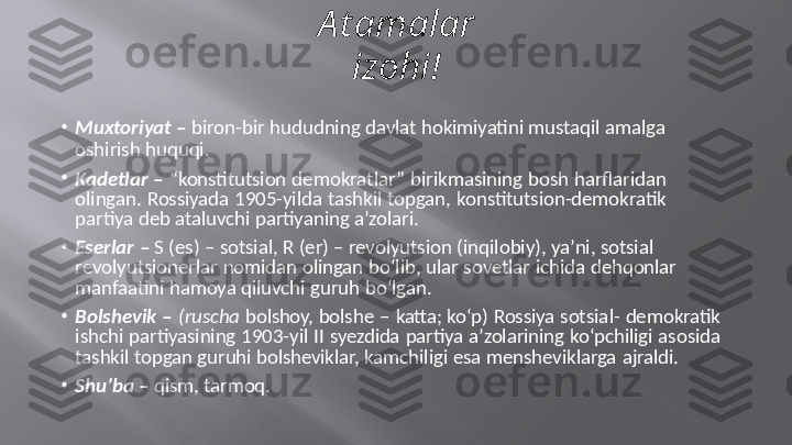 A t amalar  
izohi!
•
Muxtoriyat   –   biron-bir   hududning   davlat   hokimiyatini   mustaqil   amalga
oshirish   huquqi.
•
Kadetlar  –  “konstitutsion  demokratlar” birikmasining  bosh harflaridan   
olingan.  Rossiyada  1905-yilda  tashkil  topgan,  konstitutsion-demokratik   
partiya   deb   ataluvchi   partiyaning   a’zolari.
•
Eserlar   –   S (es) –   sotsial,  R   (er)   –  revolyutsion   (inqilobiy),   ya’ni,   sotsial   
revolyutsionerlar   nomidan   olingan   bo‘lib,   ular   sovetlar   ichida   dehqonlar   
manfaatini   hamoya   qiluvchi   guruh   bo‘lgan.
•
Bolshevik –  (ruscha  bolshoy,  bolshe  –  katta; ko‘p)  Rossiya  sotsial-  demokratik   
ishchi  partiyasining  1903-yil II  syezdida  partiya a’zolarining  ko‘pchiligi  asosida   
tashkil   topgan   guruhi   bolsheviklar,   kamchiligi   esa   mensheviklarga   ajraldi.
•
Shu’ba   –  qism,   tarmoq. 