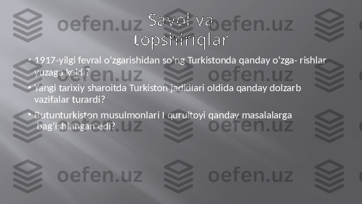 Savol   va  
t opshiriqlar
•
1917-yilgi   fevral   o‘zgarishidan   so‘ng   Turkistonda   qanday   o‘zga-  rishlar
yuzaga   keldi?
•
Yangi   tarixiy   sharoitda   Turkiston   jadidlari   oldida   qanday   dolzarb   
vazifalar turardi?
•
Butunturkiston   musulmonlari   I   qurultoyi   qanday   masalalarga 
  bag‘ishlangan   edi? 