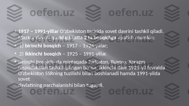 •
1917   –   1991-yillar   O‘zbekiston  tarixida  sovet   davrini   tashkil   qiladi.
Mazkur   davrni   quyidagi   katta   2  ta  bosqichga   ajratish   mumkin:
•
1)   birinchi   bosqich   –   1917   –  1924-yillar;
•
2)   ikkinchi   bosqich   –  1925   –  1991-yillar.
•
Birinchi   bosqich-   da   mintaqada  Turkiston,   Buxoro,   Xorazm   
respublikalari   tashkil  qilingan   bo‘lsa,  ikkinchi   davr  1925-yil   fevralda
O‘zbekiston   SSRning   tuzilishi   bilan   boshlanadi   hamda   1991-yilda  
sovet
davlatining   parchalanishi   bilan   tugaydi. 