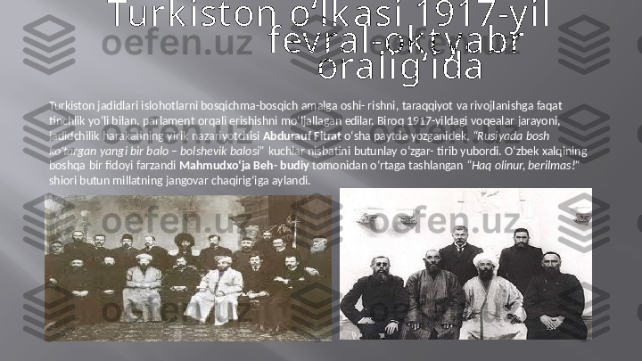 Turk ist on  o‘lk asi  1917-y il 
fev ral-ok t y abr   
oralig‘ida
Turkiston  jadidlari   islohotlarni   bosqichma-bosqich   amalga   oshi-   rishni,   taraqqiyot   va   rivojlanishga   faqat   
tinchlik   yo‘li bilan,   parlament   orqali   erishishni   mo‘ljallagan   edilar.   Biroq   1917-yildagi   voqealar   jarayoni,   
jadidchilik   harakatining   yirik  nazariyotchisi   Abdurauf   Fitrat   o‘sha   paytda   yozganidek,   “Rusiyada   bosh   
ko‘targan   yangi   bir   balo  –  bolshevik   balosi”   kuchlar   nisbatini   butunlay   o‘zgar-   tirib   yubordi.   O‘zbek   xalqining   
boshqa   bir   fidoyi   farzandi   Mahmudxo‘ja   Beh-   budiy   tomonidan   o‘rtaga   tashlangan   “Haq   olinur,   berilmas!”   
shiori butun   millatning   jangovar   chaqirig‘iga   aylandi. 