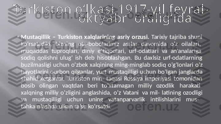 Turk ist on  o‘lk asi  1917-y il  fev ral-
ok t y abr    oralig‘ida
• Mustaqillik  –  Turkiston  xalqlarining  asriy  orzusi.  Tarixiy  tajriba  shuni   
ko‘rsatadiki,   bizning   ota-bobolarimiz   asrlar   davomida   o‘z   oilalari,   
muqaddas   tuproqlari,   diniy   e’tiqodlari,   urf-odatlari   va   an’analariga   
sodiq  qolishni  ulug‘  ish  deb  hisoblashgan.  Bu  daxlsiz  urf-odatlarning   
buzilmasligi  uchun  o‘zbek xalqining  ming-minglab sodiq  o‘g‘lonlari o‘z   
hayotlarini  qurbon  qilganlar,  yurt  mustaqilligi  uchun  bo‘lgan janglarda   
shahid  ketganlar.  Turkiston  min-  taqasi  Rossiya  imperiyasi  tomonidan   
bosib   olingan   vaqtdan   beri   to‘xtamagan   milliy   ozodlik   harakati   
xalqning  milliy  o‘zligini  anglashida,  o‘z  Vatani   va  mil-  latining  ozodligi   
va   mustaqilligi   uchun   uning   vatanparvarlik   intilishlarini   mus-   
tahkamlashda   ulkan   ta’sir   ko‘rsatdi. 