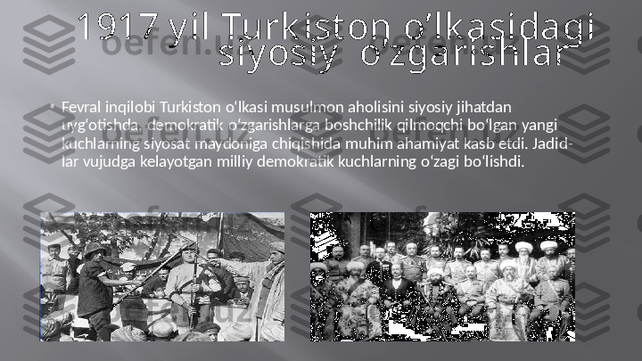 1917   y il  Turk ist on   o’lk asidagi  
siy osiy     o’zgarishlar
• Fevral   inqilobi   Turkiston   o‘lkasi   musulmon   aholisini   siyosiy   jihatdan   
uyg‘otishda,   demokratik   o‘zgarishlarga   boshchilik   qilmoqchi   bo‘lgan   yangi   
kuchlarning   siyosat   maydoniga   chiqishida   muhim   ahamiyat   kasb   etdi.   Jadid-   
lar   vujudga   kelayotgan   milliy   demokratik   kuchlarning   o‘zagi   bo‘lishdi. 