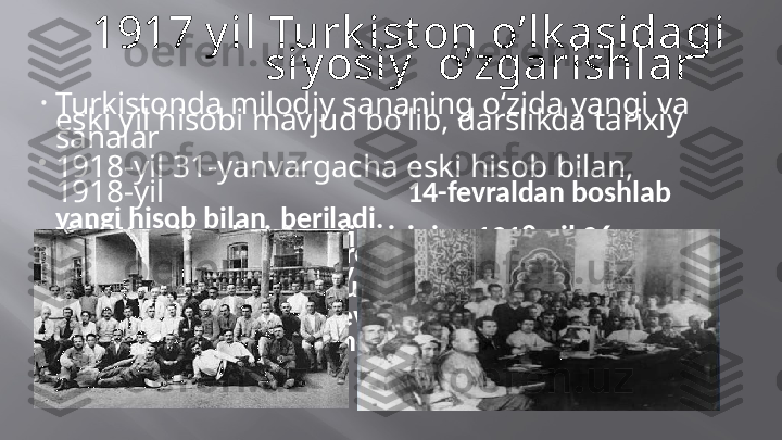 1917   y il  Turk ist on   o’lk asidagi  
siy osiy     o’zgarishlar
•
Turkistonda   milodiy sananing   o‘zida   yangi  va  
eski   yil   hisobi  mavjud  bo‘lib,   darslikda   tarixiy  
sanalar

1918-yil   31-yanvargacha   eski   hisob  bilan,  
1918-yil 14-fevraldan  boshlab 
yangi  hisob bilan    beriladi.
•
Xalq   Komissarlari   Soveti   raisining   1918-yil   26-
yanvardagi   maxsus   dekreti   bilan   Rossiya   hududida

grigorian kalendari   joriy   qilinib,   amalda   mavjud  
bo‘lgan   13   kunlik   farq   tuzatildi.   Xullas,   1918-yil

31-yanvardan   keyin   1-fevralga   emas,   balki   14-
fevralga   o‘tildi. Bu   kalendar   Turkiston   o‘lkasiga    ham  
tatbiq   etildi. 