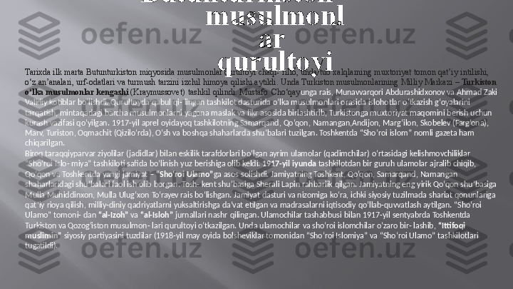 Tarixda   ilk   marta   Butunturkiston   miqyosida   musulmonlar   qurultoyi   chaqi-   rilib,   unda   tub   xalqlarning   muxtoriyat   tomon   qat’iy   intilishi,   
o‘z   an’analari,   urf-odatlari   va turmush   tarzini   izchil   himoya   qilishi   aytildi.   Unda   Turkiston   musulmonlarining   Milliy   Markazi   –   Turkiston   
o‘lka   musulmonlar kengashi   (Kraymussovet)   tashkil   qilindi.   Mustafo   Cho‘qay unga   rais,   Munavvarqori   Abdurashidxonov   va   Ahmad   Zaki   
Validiy  kotiblar bo‘lishdi. Qurultoyda  qabul qi-  lingan tashkilot dasturida  o‘lka  musulmonlari  orasida  islohotlar  o‘tkazish g‘oyalarini   
tarqatish, mintaqadagi barcha  musulmonlarni  yagona  maslak  va  fikr  asosida  birlashtirib,  Turkistonga  muxtoriyat  maqomini berish  uchun   
kurash  vazifasi qo‘yilgan.  1917-yil  aprel  oyidayoq  tashkilotning Samarqand,  Qo‘qon,  Namangan,Andijon,  Marg‘ilon,  Skobelev (Farg‘ona),   
Marv,   Turiston,   Oqmachit   (Qizilo‘rda),   O‘sh   va  boshqa shaharlarda   shu’balari   tuzilgan.   Toshkentda   “Sho‘roi   islom”   nomli   gazeta  ham   
chiqarilgan.
Biroq  taraqqiyparvar ziyolilar  (jadidlar) bilan  eskilik  tarafdorlari  bo‘lgan ayrim  ulamolar (qadimchilar)  o‘rtasidagi kelishmovchiliklar   
“Sho‘roi   Islo-   miya”   tashkiloti   safida   bo‘linish   yuz   berishiga olib   keldi.   1917-yil   iyunda   tashkilotdan   bir   guruh   ulamolar   ajralib  chiqib,
Qo‘qon   va   Toshkentda   yangi   jamiyat   –   “Sho‘roi   Ulamo” ga   asos   solishdi.   Jamiyatning   Toshkent,   Qo‘qon,  Samarqand,   Namangan   
shaharlaridagi   shu’balari   faol  ish   olib   borgan.  Tosh-   kent   shu’basiga Sherali   Lapin rahbarlik   qilgan.   Jamiyatning   eng  yirik   Qo‘qon   shu’basiga   
Mulla   Muhiddinxon,   Mulla   Ulug‘xon   To‘rayev  rais   bo‘lishgan.   Jamiyat   dasturi   va   nizomiga   ko‘ra,   ichki   siyosiy   tuzilmada   shariat qonunlariga   
qat’iy  rioya  qilish, milliy-diniy  qadriyatlarni yuksaltirishga  da’vat  etilgan  va  madrasalarni  iqtisodiy  qo‘llab-quvvatlash aytilgan. “Sho‘roi   
Ulamo”  tomoni-  dan  “al-Izoh”  va  “al-Isloh”  jurnallari nashr  qilingan. Ulamochilar tashabbusi  bilan  1917-yil  sentyabrda  Toshkentda   
Turkiston  va Qozog‘iston  musulmon- lari  qurultoyi o‘tkazilgan.  Unda ulamochilar  va sho‘roi  islomchilar  o‘zaro  bir- lashib,  “Ittifoqi   
muslimin”   siyosiy   partiyasini   tuzdilar   (1918-yil  may   oyida   bolsheviklar   tomonidan   “Sho‘roi   Islomiya”   va  “Sho‘roi Ulamo”   tashkilotlari   
tugatildi). Butunturkiston  
musulmonl
ar   
qurultoyi 