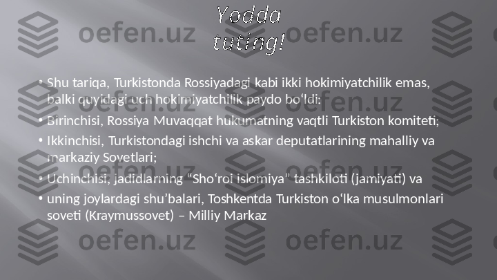 Y o d d a  
t u t i n g !
•
Shu   tariqa,   Turkistonda   Rossiyadagi   kabi  ikki  hokimiyatchilik   emas,
balki   quyidagi uch   hokimiyatchilik   paydo   bo‘ldi:
•
Birinchisi,   Rossiya   Muvaqqat   hukumatning   vaqtli   Turkiston   komiteti;
•
Ikkinchisi,   Turkistondagi   ishchi   va   askar   deputatlarining mahalliy   va
markaziy   Sovetlari;
•
Uchinchisi,   jadidlarning   “Sho‘roi   islomiya”   tashkiloti (jamiyati)   va
•
uning  joylardagi   shu’balari,   Toshkentda   Turkiston   o‘lka   musulmonlari
soveti   (Kraymussovet)   –  Milliy   Markaz 