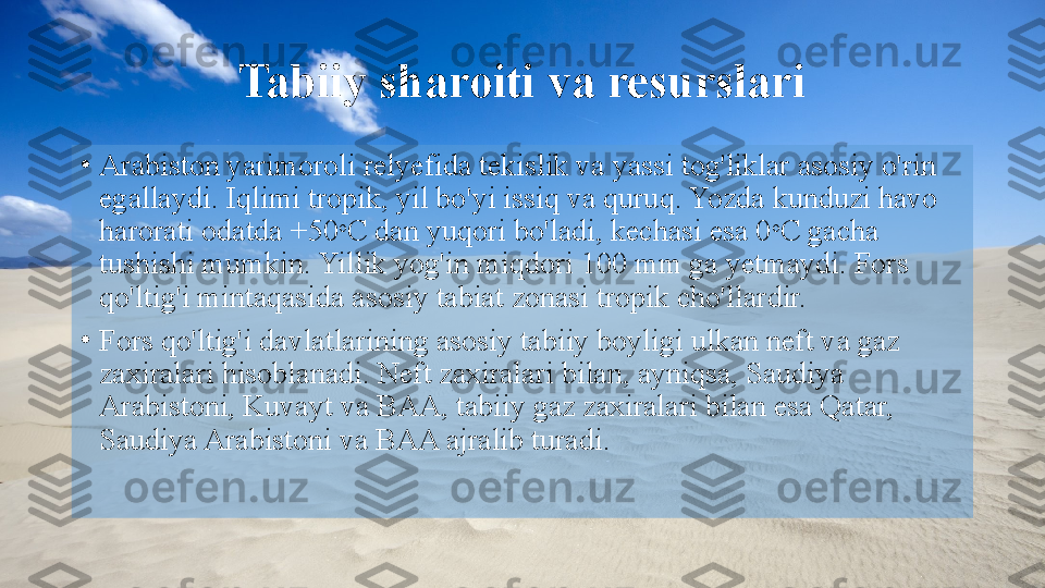 Tabiiy sharoiti va resurslari
•
Arabiston yarimoroli relyefida tekislik va yassi tog'liklar asosiy o'rin 
egallaydi. Iqlimi tropik, yil bo'yi issiq va quruq. Yozda kunduzi havo 
harorati odatda +50 o
C dan yuqori bo'ladi, kechasi esa 0 o
C gacha 
tushishi mumkin. Yillik yog'in miqdori 100 mm ga yetmaydi. Fors 
qo'ltig'i mintaqasida asosiy tabiat zonasi tropik cho'llardir.
•
Fors qo'ltig'i davlatlarining asosiy tabiiy boyligi ulkan neft va gaz 
zaxiralari hisoblanadi. Neft zaxiralari bilan, ayniqsa, Saudiya 
Arabistoni, Kuvayt va BAA, tabiiy gaz zaxiralari bilan esa Qatar, 
Saudiya Arabistoni va BAA ajralib turadi.  