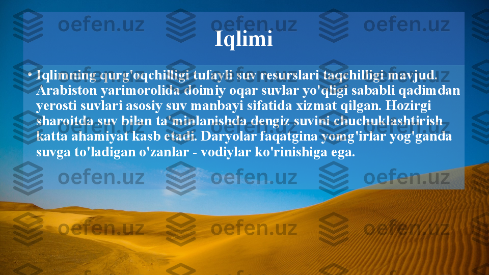 Iqlimi
•
Iqlimning qurg'oqchilligi tufayli suv resurslari taqchilligi mavjud. 
Arabiston yarimorolida doimiy oqar suvlar yo'qligi sababli qadimdan 
yerosti suvlari asosiy suv manbayi sifatida xizmat qilgan. Hozirgi 
sharoitda suv bilan ta'minlanishda dengiz suvini chuchuklashtirish 
katta ahamiyat kasb etadi. Daryolar faqatgina yomg'irlar yog'ganda 
suvga to'ladigan o'zanlar - vodiylar ko'rinishiga ega.   