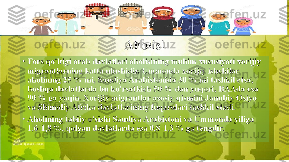 Aholisi
•
Fors qo'ltigi arab davlatlari aholisining muhim xususiyati xorijiy 
migrantlarning katta ulushidir. Ummonda xorijiy ishchilar 
aholining 25 % ini, Saudiya Arabistonida 30 % ini tashkil etsa, 
boshqa davlatlarda bu ko'rsatkich 50 % dan yuqori, BAAda esa 
90 % ga yaqin. Xorijiy migrantlar asosiy qismini Janubiy Osiyo 
va Shimoliy Afrika davlatlarining fuqarolari tashkil etadi.
•
Aholining tabiiy o'sishi Saudiya Arabistoni va Ummonda yiliga 
1,6-1,8 %, qolgan davlatlarda esa 0,8-1,3 % ga tengdir.  