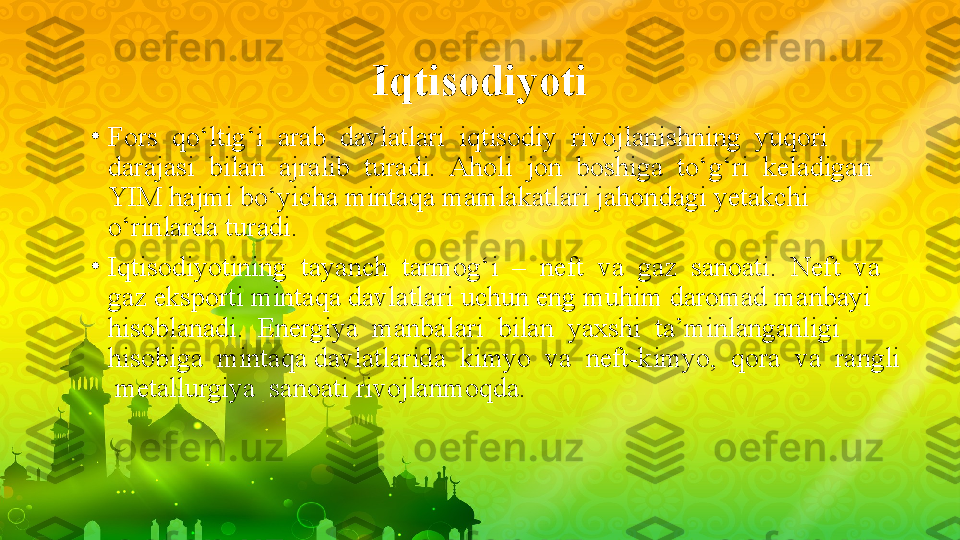 Iqtisodiyoti
•
Fors  qo‘ltig‘i  arab  davlatlari  iqtisodiy  rivojlanishning  yuqori  
darajasi  bilan  ajralib  turadi.  Aholi  jon  boshiga  to‘g‘ri  keladigan 
YIM hajmi bo‘yicha mintaqa mamlakatlari jahondagi yetakchi 
o‘rinlarda turadi.
•
Iqtisodiyotining  tayanch  tarmog‘i  –  neft  va  gaz  sanoati.  Neft  va  
gaz eksporti mintaqa davlatlari uchun eng muhim daromad manbayi 
hisoblanadi.  Energiya  manbalari  bilan  yaxshi  ta’minlanganligi  
hisobiga  mintaqa davlatlarida  kimyo  va  neft-kimyo,  qora  va  rangli 
 metallurgiya  sanoati rivojlanmoqda. 