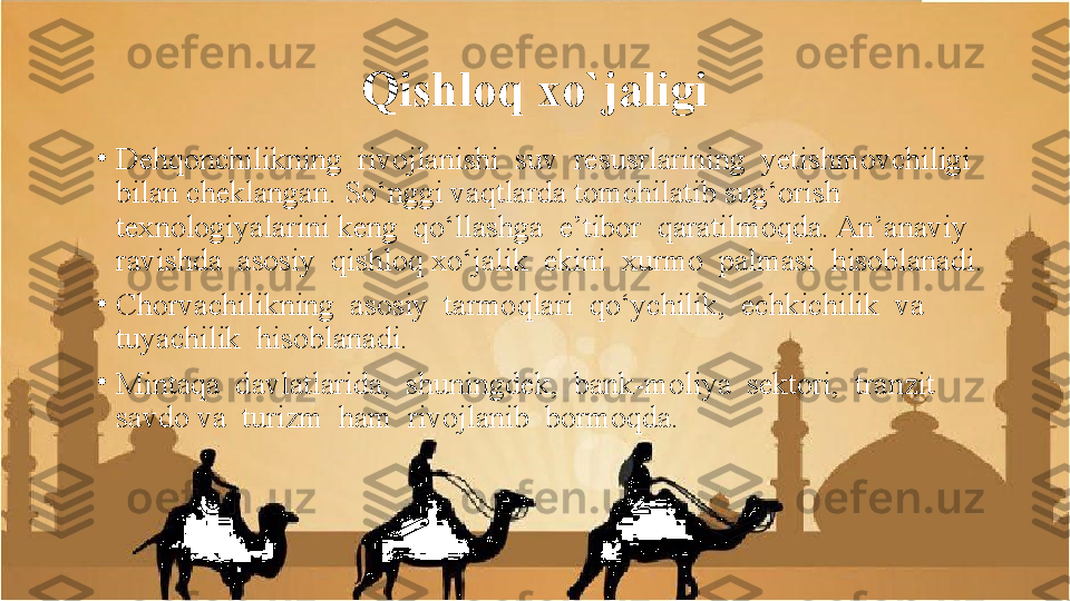 Qishloq xo`jaligi
•
Dehqonchilikning  rivojlanishi  suv  resusrlarining  yetishmovchiligi  
bilan cheklangan. So‘nggi vaqtlarda tomchilatib sug‘orish 
texnologiyalarini keng  qo‘llashga  e’tibor  qaratilmoqda. An’anaviy  
ravishda  asosiy  qishloq xo‘jalik  ekini  xurmo  palmasi  hisoblanadi.
•
Chorvachilikning  asosiy  tarmoqlari  qo‘ychilik,  echkichilik  va  
tuyachilik  hisoblanadi.
•
Mintaqa  davlatlarida,  shuningdek,  bank-moliya  sektori,  tranzit  
savdo va  turizm  ham  rivojlanib  bormoqda. 