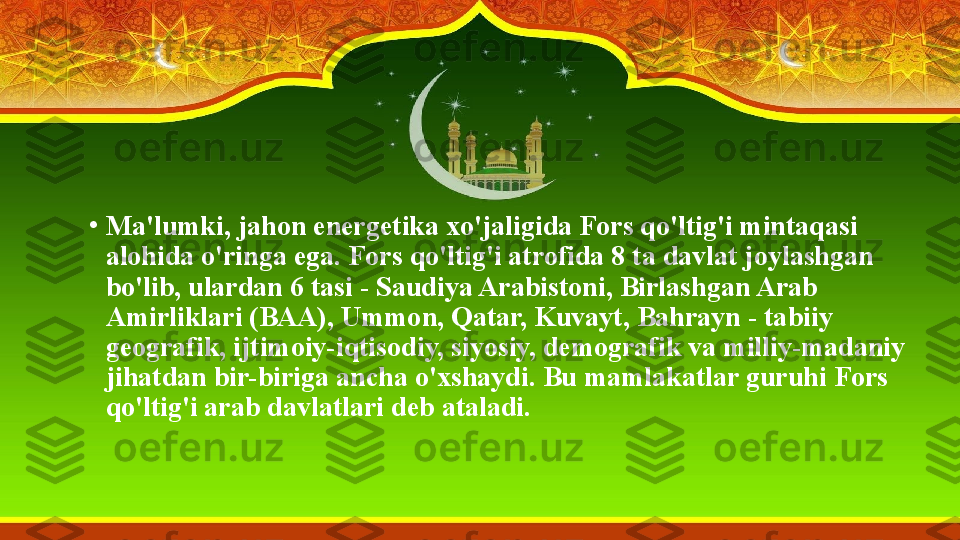 •
Ma'lumki, jahon energetika xo'jaligida Fors qo'ltig'i mintaqasi 
alohida o'ringa ega. Fors qo'ltig'i atrofida 8 ta davlat joylashgan 
bo'lib, ulardan 6 tasi - Saudiya Arabistoni, Birlashgan Arab 
Amirliklari (BAA), Ummon, Qatar, Kuvayt, Bahrayn - tabiiy 
geografik, ijtimoiy-iqtisodiy, siyosiy, demografik va milliy-madaniy 
jihatdan bir-biriga ancha o'xshaydi. Bu mamlakatlar guruhi Fors 
qo'ltig'i arab davlatlari deb ataladi. 