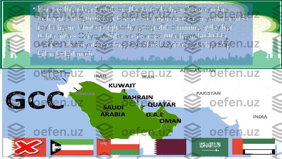 •
Fors qo'ltig'idagi kichik orollarda joylashgan Bahrayndan 
tashqari, shu guruhdagi barcha davlatlar Arabiston yarimorolida 
joylashgan. Mintaqa iqtisodiy geografik o'rnining qulayligi 
uchta qit'a - Osiyo, Afrika va Yevropa tutashgan hududda, 
xalqaro ahamiyatdagi dengiz yo'llari bo'yida joylashganligi 
bilan belgilanadi.  