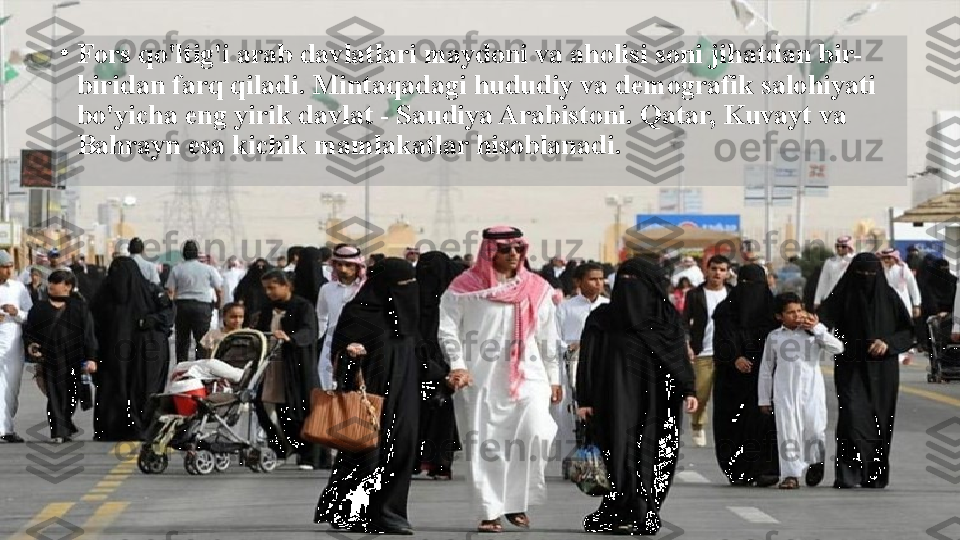 •
Fors qo'ltig'i arab davlatlari maydoni va aholisi soni jihatdan bir-
biridan farq qiladi. Mintaqadagi hududiy va demografik salohiyati 
bo'yicha eng yirik davlat - Saudiya Arabistoni. Qatar, Kuvayt va 
Bahrayn esa kichik mamlakatlar hisoblanadi.  