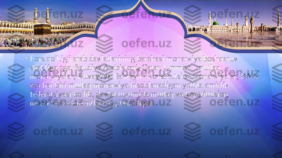 •
Fors qo'ltig'i arab davlatlarining barchasi monarxiya boshqaruv 
shakliga ega. Saudiya Arabistoni, Qatar, Ummon - mutlaq 
monarxiyalar, Kuvayt va Bahrayn - konstitutsion monarxiyalar, BAA 
esa har biri mutlaq monarxiya hisoblanadigan yettita amirlik 
federatsiyasi bo'lib, davlat tuzumida mutlaq va konstitutsion 
monarxiya elementlari uyg'unlashgan. 