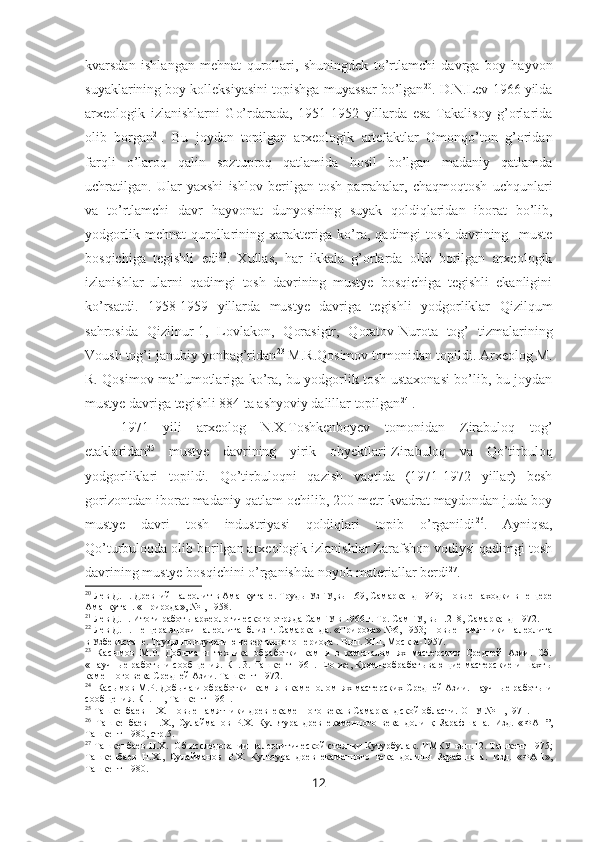 kvarsdan   ishlangan   mehnat   qurollari,   shuningdek   to’rtlamchi   davrga   boy   hayvon
suyaklarining boy kolleksiyasini topishga muyassar bo’lgan 20
. D.N.Lev 1966 yilda
arxeologik   izlanishlarni   Go’rdarada,   1951-1952   yillarda   esa   Takalisoy   g’orlarida
olib   borgan 21
.   Bu   joydan   topilgan   arxeologik   artefaktlar   Omonqo’ton   g’oridan
farqli   o’laroq   qalin   soztuproq   qatlamida   hosil   bo’lgan   madaniy   qatlamda
uchratilgan.   Ular   yaxshi   ishlov   berilgan   tosh   parrahalar,   chaqmoqtosh   uchqunlari
va   to’rtlamchi   davr   hayvonat   dunyosining   suyak   qoldiqlaridan   iborat   bo’lib,
yodgorlik   mehnat   qurollarining   xarakteriga   ko’ra,   qadimgi   tosh   davrining     muste
bosqichiga   tegishli   edi 22
.   Xullas,   har   ikkala   g’orlarda   olib   borilgan   arxeologik
izlanishlar   ularni   qadimgi   tosh   davrining   mustye   bosqichiga   tegishli   ekanligini
ko’rsatdi.   1958-1959   yillarda   mustye   davriga   tegishli   yodgorliklar   Q izil q um
sa h rosida   Q izilnur-1,   Lovlakon,   Q orasigir,   Qoratov-Nurota   tog’   tizmalarining
Voush tog’i janubiy yonbag’ridan 23
 M.R.Qosimov tomonidan topildi. Arxeolog M.
R. Qosimov ma’lumotlariga ko’ra, bu yodgorlik tosh ustaxonasi bo’lib, bu joydan
mustye davriga tegishli 884 ta ashyoviy dalillar topilgan 24
 . 
1971   yili   arxeolog   N.X.Toshkenboyev   tomonidan   Zirabuloq   tog’
etaklaridan 25
  mustye   davrining   yirik   obyektlari-Zirabuloq   va   Qo’tirbuloq
yodgorliklari   topildi.   Qo’tirbuloqni   qazish   vaqtida   (1971-1972   yillar)   besh
gorizontdan iborat madaniy qatlam ochilib, 200 metr kvadrat maydondan juda boy
mustye   davri   tosh   industriyasi   qoldiqlari   topib   o’rganildi 26
.   Ayniqsa,
Qo’turbuloqda olib borilgan arxeologik izlanishlar Zarafshon vodiysi qadimgi tosh
davrining mustye bosqichini o’rganishda noyob materiallar berdi 27
.
20
 Лев Д.Н. Древний палеолит в Аманкутане. Труды УзГУ,вып.69, Самарканд-1949; Новые находки в пещере
Аманкутан. «Природа», №1, 1958.
21
 Лев Д.Н. Итоги работы археологического отряда СамГУ в 1966 г. Тр. СамГУ, вып.218, Самарканд-1972.
22
 Лев Д.Н. Пещера эпохи палеолита  близ г. Самарканда. «Природа» №6, 1953; Новые памятники палеолита
в Узбекистане. Труды по изучению чевертичного периода . Вып.  XIII , Москва -1957. 
23
  Касымов   М.Р.   Добыча   и   техника   обработки   камня   в   каменаломнях   мастерских   Средней   Азии.   Сб.
«Научные работы и сообщения. Кн. 3. Ташкент-1961. Его же, Кремнеобрабатывающие мастерские и шахты
каменного века Средней Азии. Ташкент-1972 .
24
   Кас ы мов М.Р. Доб ы ча и обработки   камня в каменоломнях мастерских Средней Азии. Научные работы и
сообщения. Кн.  III , Ташкент-1961 .  
25
  Ташкенбаев Н.Х.  Новые памятники древнекаменного века в Самаркандской области.  О НУ  №11,1971.
26
  Ташкенбаев   Н.Х.,   Сулайманов   Р.Х.   Культура   древнекаменного   века   долинқ   Зарафшана.   Изд.   « ФАН”,
Ташкент -1980, стр.5.
27
  Ташкенбаев Н.Х.     Об исследовании палеолитической стоянки Кутурбулак.   ИМКУ вып.12. Ташкент-1975;
Ташкенбаев   Н.Х.,   Сулайманов   Р.Х.   Культура   древнекаменного   века   долины   Зарафшана.   Изд.   «ФАН»,
Ташкент-1980.
12 