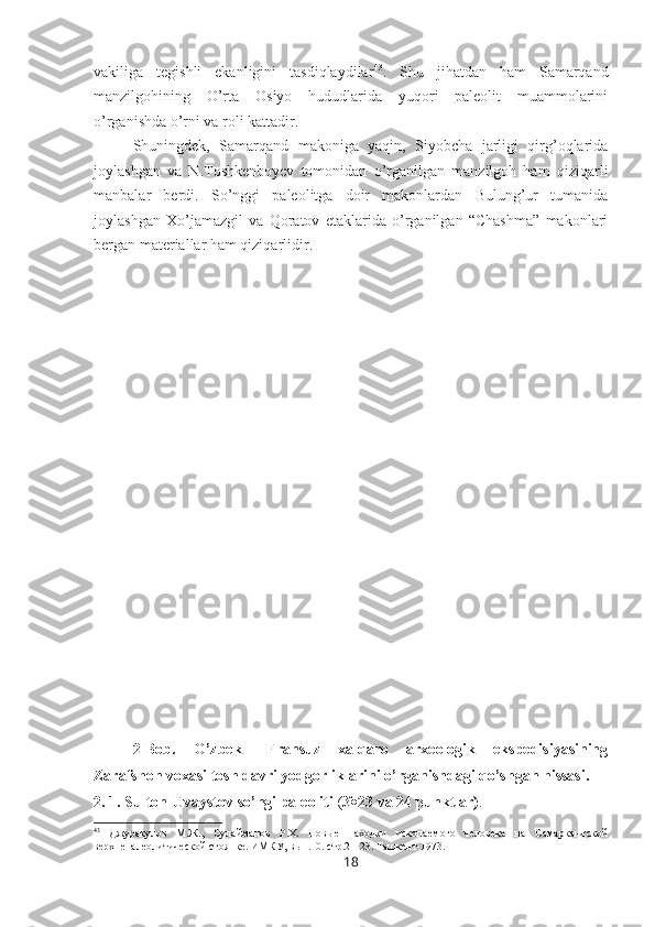 vakiliga   tegishli   ekanligini   tasdiqlaydilar 43
.   Shu   jihatdan   ham   Samarqand
manzilgohining   O’rta   Osiyo   hududlarida   yuqori   paleolit   muammolarini
o’rganishda o’rni va roli kattadir. 
Shuningdek,   Samarqand   makoniga   yaqin,   Siyobcha   jarligi   qirg’oqlarida
joylashgan   va   N.Toshkenboyev   tomonidan   o’rganilgan   manzilgoh   ham   qiziqarli
manbalar   berdi.   So’nggi   paleolitga   doir   makonlardan   Bulung’ur   tumanida
joylashgan   Xo’jamazgil   va   Qoratov   etaklarida   o’rganilgan   “Chashma”   makonlari
bergan materiallar ham qiziqarlidir.
2- Bob.   O’zbek   –Fransuz   xalqaro   arxeologik   ekspedisiyasining
Zarafshon voxasi tosh davri yodgorliklarini o’rganishdagi qo’shgan hissasi.
2 . 1. Sulton-Uvaystov   so’ngi paleoliti  ( №23 va 24 punktlar) .
43
  Джуракулов   М.Ж.,   Сулайманов   Р.Х.   Новые   находки   ископаемого   человека   на   Самаркандской
верхнепалеолитической стоянке . ИМКУ, вып.10. стр.21-23. Ташкент-1973.
18 