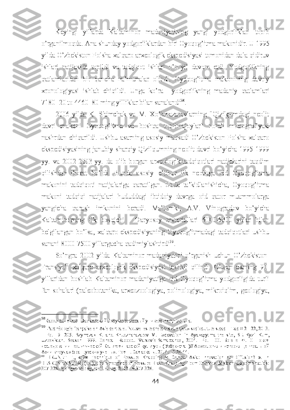 Keyingi   yillarda   Kaltaminor   madaniyatining   yangi   yodgorliklari   topib
o’rganilmoqda. Ana shunday yodgorliklardan biri Oyoqog’itma makonidir. U 1995
yilda O’zbekiston-Polsha xalqaro arxeologik ekspedisiyasi tomonidan dala qidiruv
ishlari   natijasida   topildi   va   tadqiqot   ishlari   o’n   yil   davom   etdi.   Yodgorlikning
qatlamlaridan   bir   qancha   na’munalar   olindi.   Oyoqog’itma   makonining   davriy
xronologiyasi   ishlab   chiqildi.   Unga   ko’ra     yodgorlikning   madaniy   qatlamlari
7180±20 to 4460±80 ming yilliklar bilan sanalandi 58
. 
2006   yilda   K.   Shimchak   va   M.   Xo’janazarovlarning   "Qizilqumdagi   neolit
davri   makoni   Oyoqog’itma   va   boshqa   topilmajoylar"   nomli   monografiyasi
nashrdan   chiqarildi.   Ushbu   asarning   asosiy   maqsadi   O’zbekiston-Polsha   xalqaro
ekspedisiyasining  janubiy-sharqiy Qizilqumning neolit davri bo’yicha 1995-1999
yy.   va   2002-2003   yy.   da   olib   borgan   arxeologik   tadqiqotlari   natijalarini   taqdim
qilishdan   iborat   bo’ldi.   Bunda   asosiy   e’tibor   ilk   neolitga   oid   Oyoqog’itma
makonini   tadqiqoti   natijalariga   qaratilgan.   Unda   ta’kidlanishicha,   Oyoqog’itma
makoni   tadqiqi   natijalari   hududdagi   ibtidoiy   davrga   oid   qator   muammolarga
yangicha   qarash   imkonini   beradi.   Ma’lumki,   A.V.   Vinogradov   bo’yicha
Kaltaminorning   ilk   bosqichi   -   Daryosoy   materiallari   6000-5000   yillar   bilan
belgilangan   bo’lsa,   xalqaro   ekspedisiyaning   Oyoqog’itmadagi   tadqiqotlari   ushbu
sanani 8000-7500 yillargacha qadimiylashtirdi 59
.
So’ngra   2002   yilda   Kaltaminor   madaniyatini   o’rganish   uchun   O’zbekiston-
Fransiya 60
  xalqaro   arxeologik   ekspedisiyasi   tashkil   qilindi.   O’tgan   asrning   90-
yillaridan   boshlab   Kaltaminor   madaniyatiga   oid   Oyoqog’itma   yodgorligida   turli
fan sohalari  (paleobotanika,  arxeozoologiya, polinologiya, mikroiqlim, geologiya,
58
Карол Шимчак-  Варшавский Государственный университет, Польша .
59
L’archéologie française en Asie centrale.   Nouvelles recherches et enjeux socioculturels. cac-IFEac # 21-22, 2013.
–   Р p.   191-205.   Szymczak   K.   and   Khudzhanazarov   M.   Excavation   in   Ayakagytma   the   site,   SE   Kyzil-Kum,
Uzbekistan.   Season   1999.   General   Rapport .   Varsovie - Samarcande ,   2004.   -Рр.1-100.   Брюне   Ф.   О   новом
исследовании неолитической Кельтеминарской культуры (Узбекистан)// Археология и история Центральной
Азии в трудах французских ученых. Том  1.  Самарканд . 2014.  - С .38-44.
60
  BRUNET   F.,   «The   Technique   of   Pressure   Knapping   in   Central   Asia:   Innovation   or   Diffusion?   ».   In
DESROSIERS P. M. (éd.), The Emergence of Pressure Blade Knapping: From Origin to Modern Experimentation:
307-328.  Springer-Verlag, Heidleberg. 2012. -P.307-328.
44 