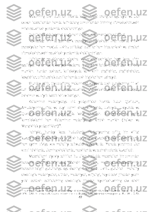 Makonning   tosh   qurollari   orasida   katta   o’rinni   triangllar   egallaydi   va   ular
asosan   laterallaridan   hamda   ko’ndalang   tomonlaridan   birining   o’tmaslashtiruvchi
mikroretushlash yordamida shakllantirilgan. 
Qurollar orasida keyingi pog’onani tishsimon elementlar band qiladi. 
Navbatdagi   o’rinda   geometrik   trapesiyalar   joylashadi.   Ular   orasida   shoxli
trapesiyalar   ham   mavjud.   Ushbu   toifadagi   qurollar   ham   bitta   ankosh   va   qirralari
o’tmaslashtiruvchi retushlash yordamida shakllantirilgan.
To’plamda   retushlangan   plastina   va   mikroplastinkalar   ham   katta   o’rin
egallaydi.   Ularning   aksariyati   qadama   qurollar   sifatida   qo’llanilgan   bo’lishi
mumkin.   Bundan   tashqari,   kolleksiyada   kam   sonli   qirg’ichlar,   qirg’ichchalar,
kesgichlar, to’rtburchak qurollar hamda tosh bigizlar ham uchraydi.
Shunday   qilib,   Oyoqog’itma   makoni   industriyasida   tosh   qurollarning   11   xil
turi   mavjud   bo’lib,   ular   mikroretushlar,   o’tmaslashtiruvchi   mikroretushlar,
tishsimon va o’yib-kertib ishlov berilgan. 
Kaltaminor   madaniyatiga   oid   yodgorliklar   hozirda   butun   Qizilqum,
Amudaryoning   o’rta   va   quyi   oqimi   chap   sohillarida,   Uzboyda,   Ustyurtda   va
Qozog’istonning   qator   rayonlarida   keng   tarqalgan.   Kaspiybo’yining   ayrim
komplekslarini   ham   Kaltaminor   madaniyatiga   kiritish   mumkin   (Balxan   va
Mangishlak yodgorliklari) 63
.
Tabiiyki,   bunday   katta   hududlarda   madaniyatning   to’liq   bir   xilligi
kuzatilmaydi. Katta o’xshashlikni tosh buyumlarda kuzatish mumkin, garchi ularda
ham   ayrim   o’ziga   xos   mahalliy   tafovutlar   kuzatilsa-da.   Yanada   yorqinroq   ular
sopol idishlarda, ularning shakllarida, naqshlarida va taqinchoqlarda kuzatiladi.
Materiallarni   qiyosiy   tahlillari   bu   ulkan   hududda   materiallari   bir   tomondan
barqaror   umumiy   belgilarga,   ikkinchi   tomondan,   madaniy   xususiyatlarning
barqaror   belgili   guruhlariga   ega   ekanligini   ko’rsatdi.   Ushbu   guruhlar   -   mahalliy
arxeologik  madaniyatlar,  aftidan,  madaniyati,  xo’jaligi,  hayot   tarzi   jihatdan   yaqin
yoki   qardosh   qabilalarning   arxeologik   jihatdan   rayonlashuvining   aks   etishi
63
Толстов   С. П.   Древний   Хорезм.   Опыт   историко-археологического   исследования.   Моск.   гос.   ун-т.   –   М.,
1948. -С.87.  Виноградов А.В. Древние охотники и рыболовы Среднеазиатского междуречья. М .: 1981. - С . 69.
47 