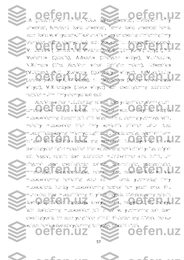 FA   Qoraqalpog’iston   bo’limi,   Nukus   Davlat   universiteti,   O’zbekiston   milliy
universiteti,   Samarqand   Davlat   universiteti,   Termiz   Davlat   universiteti   hamda
qator Davlat va viloyat tarix,o’lkashunoslik muzeylari arxeolog olimlarining ilmiy
izlanishlari   muhim   ahamiyat   kasb   etdi.   Xususan,   T.J.   Annayev   (Chingiztepa),
M.Turabekov   (Tuproqqal’a   va   Mizdahqon),   M.Sh.   Qdirniyazov   (Puljoy),   Q.Yu.
Masharipov   (Qatqal’a),   A.Asqarov   (Ohangaron   vodiysi);   M.Jo’raqulov,
N.Xolmatov   (O’rta   Zarafshon   vohasi   Ochilg’or   makoni),   L.Sverchkov
(Mulalitepa),   N.O.   Xushvaqov   (Qashqadaryo   viloyati),   S.I.Mustafoqulov
(Jarqo’ton,   Afrosiyob,   G’ishttepa),   B.H.   Matbabayev   (Andijon   va   Namangan
viloyati),   M.X.Pardayev   (Jizzax   viloyati)   kabi   arxeologlarning   tadqiqotlari
natijalari muhim  ilmiy ahamiyat kasb etadi.
Zarafshon   vohasi  hududlaridagi   paleolit   davri   yodgorliklari   o’zining  turli-
tumanligi   va   o’ziga   xosligi   bilan   uzoq   vaqt   mobaynida   xorijlik
mutaxassislarning  diqqatini  jalb  qilib   kelgan.  Biroq,  ularning  yurtimizga  kelib,
mahalliy   mutaxassislar   bilan   ilmiy   xamkorlik   qilishlari   uchun   faqat
mustaqillikdan   keyingi   imkoniyat   tug’ildi.   Bu   borada   amalga   oshirilishi   lozim
bo’lgan   chora-tadbirlar   orasida   eng   sermaxsuli   bu   dunyoning   fani   va
texnologiyalari ilg’or maktablari bilan xalqaro teng hamkorlikni yo’lga qo’yish
edi.   Negaki,   paleolit   davri   tadqiqotlari   multidissiplinar   soha   bo’lib,   uni
o’rganish   uchun   arxeologlardan   tashqari,   paleontologlar,   paleogeologlar,
minerologlar,   paleoantrapologlar,   paleozoologlar,   paleobotaniklar   va   h.k.
mutaxassislarning   hamkorligi   zarur   edi.     Hozirda   yurtimizdagi   ilmiy
muassasalarda   bunday   mutaxassislarning   barchasi   ham   yetarli   emas.   Shu
munosobat   bilan   mustaqillikning   30   yili   mobaynida   O’zbekistonning   paleolit
davri   yodgorliklarini   o’rganishga   Rossiya,   Polsha,   Belgiya,   AQSh,   Fransiya
kabi   davlatlarning   mutaxassislari   jalb   qilindi   va   yurtimizning   tash   davri
arxeologiyasida   bir   qator   yangiliklar   qilindi.   Shulardan   eng   O’zbek   Fransuz
xalqaro hamkor ekspedisiyalarining faoliyatiga to’xtalib o’tdik. 
57 