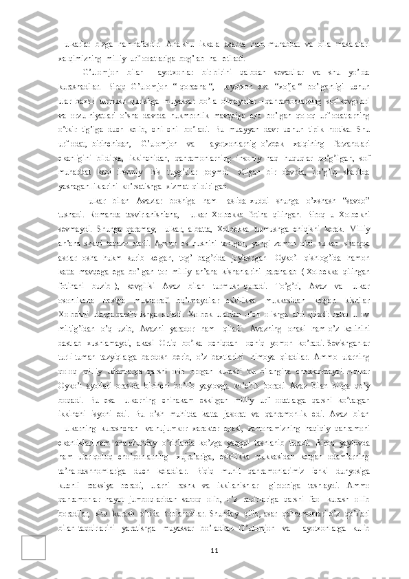 Hulkarlar   bizga   hamnafasdir.   Ana shu   ikkala   asarda   ham muhabbat   va   oila   masalalari
xalqimizning  milliy  urf-odatlariga  bog’lab  hal  etiladi.
G’ulomjon     bilan     Hayotxonlar     bir-birini     qalbdan     sevadilar     va     shu     yo’lda
kurashadilar.    Biroq   G’ulomjon    “ qoracha  “,   Hayotxon   esa    “xo’ja “    bo’lganligi    uchun
ular  baxtli  turmush  qurishga  muyassar  bo’la  olmaydilar – qahramonlarning  sof  sevgilari
va  orzu-niyatlari  o’sha  davrda  hukmronlik  mavqeiga  ega  bo’lgan  qoloq  urf-odatlarning
o’tkir  tig’iga  duch  kelib,  chil-chil  bo’ladi.  Bu  muayyan  davr  uchun  tipik  hodisa.  Shu
urf-odat,   birinchidan,     G’ulomjon     va     Hayotxonlarnig   o’zbek     xalqining     farzandlari
ekanligini   bildirsa,   ikkinchidan,   qahramonlarning   insoniy   haq- huquqlar   bo’g’ilgan,   sof
muhabbat     kabi     insoniy       his     tuyg’ular     poymol       etilgan     bir     davrda,     bo’g’iq     sharitda
yashaganlliklarini  ko’rsatishga  xizmat  qildirilgan.
Hulkar     bilan     Avazlar     boshiga     ham       aslida   xuddi     shunga     o’xshash     “savdo”
tushadi.  Romanda  tasvirlanishicha,  Hulkar  Xolbekka  fotiha  qilingan.  Biroq  u  Xolbekni
sevmaydi.  Shunga  qaramay, Hulkar,  albatta,  Xolbekka  turmushga  chiqishi  kerak.  Milliy
an’ana  shuni  taqazo  etadi.  Ammo  es  hushini  tanigan,  yangi  zamon  qizi  hulkar   sharqda
asrlar   osha   hukm   surib   kelgan,   tog’   bag’rida   joylashgan     Oyko’l   qishlog’ida    hamon
katta  mavqega  ega  bo’lgan  tor  milliy  an’ana  kishanlarini  parchalab  ( Xolbekka  qilingan
fotihani     buzib   ),     sevgilisi     Avaz     bilan     turmush   quradi.     To’g’ri,     Avaz     va   Hulkar
osonlikcha     baxtga     musharraf     bo’lmaydilar-   eskilikka     mukkasidan     ketgan     kishilar
Xolbekni  ularga qarshi  ishga  soladi.  Xolbek  ulardan  o’ch  olishga  ahd  qiladi: hatto  u  ov
miltig’idan    o’q   uzib,     Avazni    yarador     ham      qiladi.     Avazning   onasi     ham  o’z   kelinini
dastlab   xushlamaydi,    akasi   Ortiq   bo’lsa   ochiqdan-   ochiq   yomon   ko’radi. Sevishganlar
turli-tuman  tazyiqlarga  bardosh  berib,  o’z  baxtlarini   himoya  qiladilar.  Ammo  ularning
qoloq   milliy  udumlarga  qarshi   olib  brogan   kurashi   bu   bilangina  cheklanmaydi. Hulkar
Oyko’l  ayollari  orasida  birinchi  bo’lib  yaylovga  ko’chib  boradi- Avaz  bilan  birga  qo’y
boqadi.     Bu     esa   Hulkarning     chinakam     eskirgan     milliy     urf   -odatlarga     qarshi     ko’targan
ikkinchi    isyoni   edi.   Bu   o’sh   muhitda   katta    jasorat   va   qahramonlik    edi.   Avaz   bilan
Hulkarning  kurashchan   va hujumkor  xarakter  egasi,  zamonamizning  haqiqiy  qahramoni
ekanliklari ham   ana shunday   o’rinlarda   ko’zga   yaqqol   tashlanib   turadi.   Biroq   yaylovda
ham   ular qoloq   cho’ponlarning     xujralariga,   eskilikka   mukkasidan   ketgan   odamlarning
ta’na-dashnomlariga     duch     keladilar.     Biqiq     muhit     qahramonlarimiz     ichki     dunyosiga
kuchli     reaksiya     beradi,     ularni     rashk     va     ikkilanishlar       girdobiga     tashlaydi.     Ammo
qahramonlar   hayot   jumboqlaridan   saboq   olib,   o’z   raqiblariga   qarshi   faol   kurash   ollib
boradilar,   shu   kurash   o’tida   toblanadilar.  Shunday   qilib, asar   qahramonlari o’z   qo’llari
bilan   taqdirlarini     yaratishga     muyassar     bo’ladilar-   G’ulomjon     va     Hayotxonlarga     kulib
11 