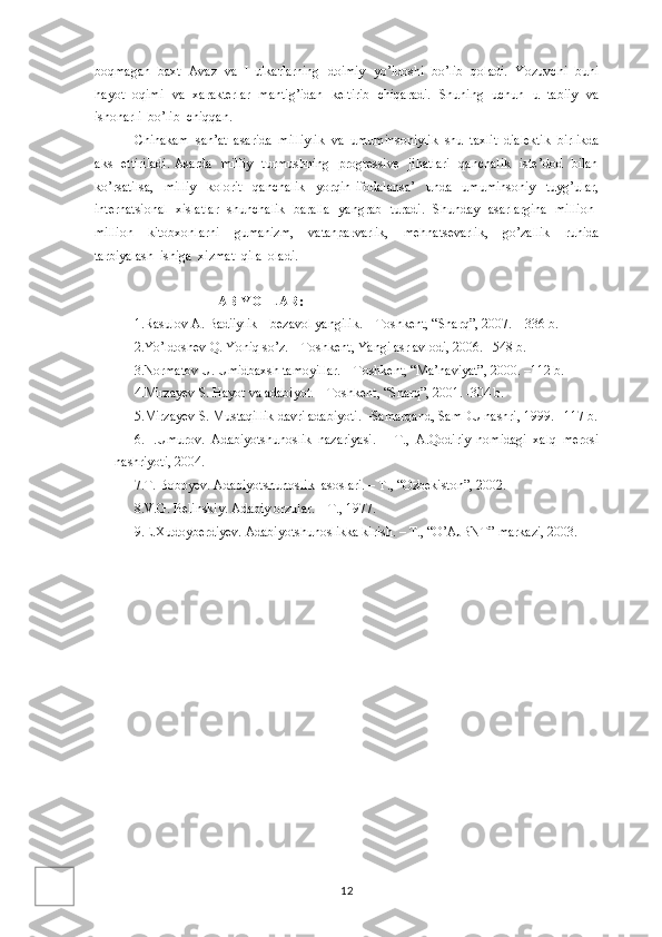 boqmagan  baxt  Avaz  va  Hulkarlarning  doimiy  yo’ldoshi  bo’lib  qoladi.  Yozuvchi  buni
hayot   oqimi   va   xarakterlar   mantig’idan   keltirib   chiqaradi.   Shuning   uchun   u   tabiiy   va
ishonarli  bo’lib  chiqqan.
Chinakam  san’at  asarida  milliylik  va  umuminsoniylik  shu  taxlit  dialektik  birlikda
aks   ettiriladi. Asarda   milliy    turmushning   progressive   jihatlari    qanchalik   iste’dod   bilan
ko’rsatilsa,     milliy     kolorit     qanchalik     yorqin   ifodalansa’     unda     umuminsoniy     tuyg’ular,
internatsional   xislatlar   shunchalik   baralla   yangrab   turadi.   Shunday   asarlargina   million-
million     kitobxonlarni     gumanizm,     vatanparvarlik,     mehnatsevarlik,     go’zallik     ruhida
tarbiyalash  ishiga  xizmat  qila  oladi.                        
                                            
                                      ABIYOTLAR:
1.Rasulov A. Badiiylik – bezavol yangilik. – Toshkent, “Sharq”, 2007. – 336 b. 
2.Yo’ldoshev Q. Yoniq so’z. – Toshkent, Yangi asr avlodi, 2006. –548 b. 
3.Normatov U. Umidbaxsh tamoyillar. – Toshkent, “Ma’naviyat”, 2000. –112 b. 
4.Mirzayev S. Hayot va adabiyot. – Toshkent, “Sharq”, 2001. -304 b. 
5.Mirzayev S. Mustaqillik davri adabiyoti. –Samarqand, SamDU nashri, 1999. –117 b.
6.H.Umurov.   Adabiyotshunoslik   nazariyasi.   –   T.,   A.Qodiriy   nomidagi   xalq   merosi
nashriyoti, 2004.
7.T. Boboyev. Adabiyotshunoslik  asoslari. – T., “Ozbekiston”, 2002.
8.V.G. Belinskiy. Adabiy orzular. – T., 1977.
9.E.Xudoyberdiyev. Adabiyotshunoslikka kirish. – T., “O’AJBNT” markazi, 2003.
12 