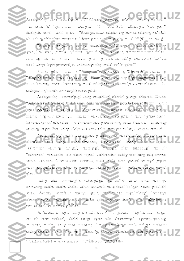 Adabiyotning   uchta   xususiyatini  V.G.Bilinskiy  ,,Adabiyot   so’zinig   umumiy  ma’nosi ‘’
maqolasida   ta’riflaydi ;  ularni  nazariyotchi   Olim  Izzat  Sulton  ,,Adabiyot   Nazariyasi ‘’
darsligida     asosli      tahlil    qiladi.      “Adabiyot  butun  xalqdan   eng kamida   xalqning  ma’rifatli
sinflarining e’tiboridan madad oladi. Adabiyot butun jamiyatning mulkidir” (V.G.Belinskiy)
“Adabiyot     jamiyatning     hamma     tabaqalariga   mo’ljallangan   bo’ladi   va   odamlarning
yoshi, jinsi, kasbi, ijtimoiy pog’onada tutgan o’rniga qaramasdan, hamma tomonidan o’qiladi.
Jahondagi   odamlarning   irqi,   milllati,   diniy   iqlimiy   farqlaridan   qat’iy   nazar   qiziqish   tug’dira
oladi. Ularga foyda yetkazadi, butun insoniyatning  mulki  bo’lib  qoladi”
Shunga   ko’ra   hindlarning   “ Ramayana ”si,   o’zbeklarning   “ Alpomish ”i     arablarning
“ Ming   bir   kecha ”si     ham,   qirg’izlarning   “ Manas ”i   ham   ruslarning   “Igor   jangnomasi ”     ham
butun jahondagi hazrati insonlarning mulki bo’lib, ularning   kamoliga xizmat qilaveradi. Bu-
adabiyotning birinchi-ommaviylik xususiyatidir.
Adabiyotning     ommaviyligi   uning   xalqchilligi   xislatini   yuzaga   chiqaradi.   Chunki
“ Xalqchillik adabiyotning fazilati emas ,  balki zarur shartidir” (V.G.Belinskiy ) Xalqchillik bor
joyda   badiiylik   ham   borligi   aniq.   “Agar   xalqchillik   deganda   biror   xalq   biror   mamlakat
odamlarining  xulq- atvorini, urf-odatlarini va xarakterli xususiyatlarini  haqqoniy tasvirlashni
tushunadigan bo’lsak, xalqchillik  chinakam badiiy  asarlarning  zarur  shartidir.  Har  qanday
xalqning  hayoti  faqat uning  o’ziga  xos  shakllarida  namoyon  bo’lsa, u  xalqchil hamdir 1
.  
Asarlardan  kop’rinadiki  haqiqiy badiiy  asar  doimo  xalqchil bo’ladi .  Chunki unda
birinchidan     xalq     ruhiyati,     umid-armonlari,     orzu-istaklari       badiiy     ifodasini     topadi.
Ikkinchidan     xalqning     ruhiyati,     haqiqiyligi,     tiniqligiu     bilan     asarlardagi     har     bir
“qahramon”  xarakterida   o’z  aksini  topadi.  Uchinchidan  badiiy  asar  keng  xalq ommasi
uchun   tushunarli   til   va uslubda,   soddalik,   nozik   tablik   bilan   yoziladi   va   ayni   paytda
xalqning  tuyg’ularini   ma’nan  biriktirishga,   bashariy  e’tiqodni   mustahkamlashga  xuzmat
qiladi.
Badiiy     asar       ommaviylik     xususiyatiga     ega     bo’lishi   uchun     unda     xalqning,
ommaning  barcha- barcha  aholisi  uchun  tushunarli  va  qiziqarli  bo’lgan  mavzu  yoritilishi
kerak.     Asardagi     voqe’alar     hayotga     yaqin,     qahramonlar     hayotimizdagi     insonlarga
o’xshash  bo’lsa,  mavzuda  insonlarni  befarq  qoldirmaydigan  dardlar  ko’tarib  chiqilsagina
asar  xalqchil  va  ommaviy  bo’ladi.
San’at asarida  hayot  badiiy  aks  ettiriladi.  Ammo  yozuvchi  hayotda  duch  kelgan
har     bir     narsa-   hodisani,     kishini     asarga     aynan     olib     kiravermaydi.   Hayotdagi   qonuniy,
muqarrar,   muhim,   tabiiy   narsa- hodisalar,   ijtimoiy   ahamiyatga   molik   bo’lgan   hodisalar
adabiy  asardan  o’rin  olishga  haqli.  Tasodifiy,  o’tkinchi  narsalar  esa   adabiy asarga kirib
1
 Т. Бобоев. Адабиё ш унослик  асослари. – Т., “ Ў збекистон”, 2002, 92-бет
3 