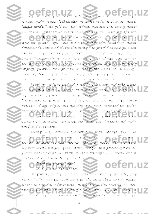 qolmasligi     zarur.   Adabiyotshunoslikda       san’at     asarida     tasvirlanishi       mumkin     bo’lgan
hayotdagi   muhim   narsalar    “tipik narsalar “   va   tasvirlanmasligi    kerak   bo’lgan   narsalar
“notipik   narsalar   “   deb   yuritiladi.    Hayot   benihoya   murakkab:   unda   qonuniy   narsalar
bilan  o’tkinchi  narsalar  aralash –quralash  holda  mavjud  bo’ladi. Ijodkor  yaratilajak  asari
uchun   zarur   bo’lgan   narsa-hodisalarni   hayotdan   tanlab-saralab   ola   bilish   zarur. Buning
uchun     esa     yozuvchi     hayotni     qalb     ko’zi   bilan     ko’rishi     lozim.   Yozuvchining     hayotda
nimalarnidir  tipik  deb  bilishi, o’z asarlarida  qanday  xususiyatlarni  tipik  xususiyat  sifatida
tasvirlashi     uning   dunyoqarashiga,   xalq     hayoti     bilan     nechog’liq   yaqinligiga     bog’liq.
Umuman   ijodkor     voqelikning     muhim   jihatlarini   ham,   muhim   bo’lmagan   tomonlarini   ham
tasvirlashi mumkin. Bu o’rinda hamma gap ijodkor shaxsiyatiga,   uning e’tiqodi va madaniy
saviyasiga,   yozuvchilik  madaniyatiga  bog’liq.    Agar yozuvchi o’z davrining   ko’zi-qulog’I,
aks- sadosi,  o’z xalqining ilg’or farzandi bo’lsa, u, albatta, hayotdagi yetakchi tendensiyalarni
topa oladi,  muhim hayotiy hodisalarni tipik deb biladi va  shularni aks ettiradi. 
Xalqchillik  -  san’at  va  adabiyotning  badiiyligini  belgilovchi  muhim  fazilatlardan
biri.   Adabiyotning    xalqchillik    xarakteri   mehnatkash    xalq   ommasining   orzu-umidlarini,
hayoti  va kurashini,  yuksak ideallarini  badiiy  obrazlar  orqali  aks ettirishni  taqazo  qiladi.
Adabiyot  va san’atning  xalqchilligi,  birinchidan,  xalq  uchun  ahamiyatli  bo’lgan  hayotiy
masalalarni     o’rtaga     qo’yish,     xalq   hayotining     eng     muhim     tomonlarini   aks     ettirish,
mehnatkashlarning     porloq     orzu-umidlarini     va     ideallarini     ifodalash;   orzu-umidlari     va
ideallari  nuqtai  nazaridan  yondashib,  ilg’or  dunyoqarash  va  yuksak  g’oyaviylik  asosida
aks  ettirish,  til  va  uslubdan,  rang-barang  shakl  va  janrlardan  foydalanish  kabi  muhim
tamoyillar  bilan  belgilanadi.
Shunday     qilib,     xalqchillik     tushunchasining     doirasi     kengayib     bordi.     Rus
revolutsion     demokratlari     xalqchillik     me’yorlarini     voqelikning     muhim   hodisalarini
tasvirlash     va     ularga     xalq   nuqtai     nazaridan     baho     berish   masalasi     bilan     chambarchas
bog’ladilar.   O’zbek     adabiyoti   – yuksak   xalqchil     adabiyot.    Adabiyotshunosligimizda    30-
yillardan   boshlab   “ xalqchillik ”   atamasi   qo’llanila   boshlangan.   Ulug’   o’zbek   shoiri va
mutafakkiri  Alisher  Navoiy  o’zining  bir  she’rida:
         Odami  ersang  demagil  odami,
        Oni-ki  yo’q xalq  g’amidan g’ami.
Deb   yozganki,     bu     bayt     quruq     shior   emas,     balki     shoirning     qalb     so’zi,   ijodiy
kredosi.   Bu   fikr   ijodkorga,    badiiy    adabiyotga    to’la    taalluqli.  Agar    biz shoir   yaratgan
qahramonlar     siymosida     mujassamlashgan     xalqchillik     xislatlariga     shunchaki     bir     nazar
tashlasak,     yuqoridagi   fikrning    to’la    tasdig’ini    ko’ra     olamiz.    Chunonchi,     “ Farhod   va
Shirin “  dostonidagi  Farhod  siymosida  aks ettirilgan  insoniy  fazilatlarni  eslab  ko’ring-a:
4 