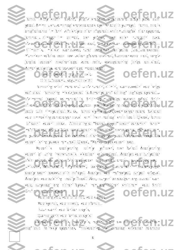 Farhod   –   Xitoy     xoqoni     farzandi,     yolg’iz     shahzoda.   U   har   qancha     taltayib   yursa     qurbi
yetadi. Ammo  u shu zamondagi shahzodalardek  aysh-ishrat qilib yurmaydi.  Farhod  bolalik
chog’laridanoq  ilm-fanni  zo’r ishtiyoq  bilan  o’rganadi:  shoir mubolag’asi  bilan aytganda,
jahonda   u   bilmagan   ilm     qolmadi,     tosh     yo’nish,     rqsm     solish     hunarlarini     puxta
o’zlashtiradi,   harb ilmida   mahorat   kasb   etadi,   u mislsiz   kuch –quvvatga   ega   bo’ladi …
Bilimdonlik,     misilsiz     kuch-quvvat,   hunar     qahramon     faoliyatida     juda-juda   asqotadi-
Yunoniston  safarida  qattol  dev  ustidan  g’alaba  qozonadi, Suqrotdan saboq  oladi,  dengiz
jangida     qaroqchi   –bosqinchilarga     zarba     berib,     savdogarlarning     joniga     aro   kiradi,
Armaniya diyorida  kanal qazuvchilarga  madad beradi.  
      Hunarni  asarabon  netgumdir  oxir,  
      Olib  tufroqqamu  ketgumdir  oxir?! 
Farhodning  shiori  mana  shu!  U o’z hunarini, bilimini,  kuch-quvvatini  xalq  ishiga
sarf  qiladi –Farhodning  mislsiz jasorati  ila Armaniya  cho’llari  bog’ –rog’larga  aylanadi.U
o’z   mehnati     jasorati     va   mahorati   ila     Shirinning   muhabatiga     sazovor     bo’ladi   –Shirin
o’lkasini ham o’zo’lkasidek  sevadi- uni qattol  yov – Xusravning  bosqinchilik  yurishlaridan
qattiq   turib   himoya qiladi. Xullas,   Farhod   siymosida   mujassamlashgan barcha   fazilatlar
xalq  ommasining qanoatlangan orzusi –komil inson  haqidagi  shoir  ideali.  Qisqasi, Farhod
-to’laqonli   xalqchil   obraz.   E’tibor qiling-a:   “Sabbai   sayyor” dostoni qahramoni   Bahrom
ma’rifatparvar     shoh   sifatida   davlat ishlarini   adolat   bilan   boshqarganda   mamlakat   ham,
el-yurtni   ham unutganida   uni   hamrohlari   bilan birga   yer   yutadi.   Mana   xalq   istagi!   Bu
xalqchillikning  yuksak  namunasi!  Qisqasi,  “Xamsa- buyuk xalqchil  asar. 
Xalqchillik   –   adabiyotning     doimiy     yo’ldoshi,   bosh   fazilati!   Adabiyotning
xalqchilligi     uning     insonshunoslik       xislatidan     kelib     chiqadi.     Adabiyot   xalq     ruhiyatidan
o’sib     chiqadi     va     uning     o’zini   tarbiiiyalash     bilan     shug’ullanadi.     Ha,     xalqning   orzu   –
umidlarini,   dard-hasratini,     o’y-fikrlarini,     tashvishi-yu     quvonchlarini     ifodalamaydigan
adabiy     asarni     tasavvur     qilib     bo’laydi.     Adabiyot   –xalq     ma’naviyati,     ruhiyati     ko’zgusi.
Adabiyot- xalq tarixining      badiiy ifodasi!   Zero,   dunyoni tebratadigan    eng   qudratli kuch-
xalq,     dunyodagi     eng     birinchi   faylasuf       ham,   eng     birinchi     shoir   ham   –   xalq.     Shoir
Cho’lpon  haq gapni aytgan:
   Xalq  dengizdir,  xalq  to’lqindir,  xalq kuchdir, 
   Xalq isyondir,  xalq  olovdir,  xalq  o’chdir…
   Butun kuchni  xalq  ichidan  olaylik,
   Quchoq  ochib  xalq  ichida  qolaylik!
                  Darhaqiqat,   xalqchillik,   haqqoniylik,   hayotni   to’g’ri   aks   ettirish   bilan   musthkam
bog’liqdir.     Belinskiy     aytganidek,     “hodisalarning     o’zi     u   haqdagi     so’zlardan     balandroq
5 