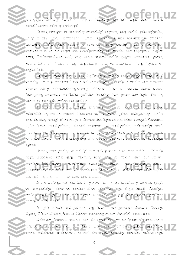 jaranglaydi.     Axloqiy     xunuklikni     to’g’ri,     haqqoniy     tasvirlash     unga     qarshi     barcha
noroziliklardan  ko’ra  qudratliroqdir. 
Demak, adabiyot   va  san’atning  xalqchilligi  deganda,  xalq  ruhini,  psixologiyasini,
uning     dilidagi     orzu   –   armonlarini,     umid     istaklarini     yuksak     saviyada   aks     ettirishni
tushunamiz.     Shuningdek     xalqchillik     deganda,     badiiy     asardagi     har     bir     qahramon
xarakterida  butun  bir  xalqqa  xos  xususiyatlarning  aks  etishini  ham  anglaymiz.  Bugina
emas,     jimjimadorlikdan     xoli,     xalq     uchun     sevimli     bo’lib     qolgan     formalarda     yozish,
xalqqa     tushunarli     tildan,     undagi     rang-barang     ibora     va     obrazlardan     keng     foydalanish
anglashiladi.
Chinakam  xalqchil  asarda  xalqning “xususiy  maishiy  ehtiyojlarigina “emas,  balki
xalqning  umumiy  manfaatlari  aks  etishi  kerak. Oybek  “Navoiy“ romanida  xalq  orasidan
chiqqan     oddiy     mehnatkashning   shaxsiy     intilishlari     bilan     bir     vaqtda,     davlat     arbobi
Navoiyning  umumxalq  manfaatlari  yo’lidagi  kurashini  ham  yorqin  tasvirlaydi.  Shuning
uchun  bu  asar  chin  ma’noda xalqchildir.
Xalq     uchun     sevimli     bo’lgan     an’anaviy     janr     va     formalarda     asar     yozish
xalqchillikning     muhim     mezoni     hisoblansa-da,     bu     mezon     jahon     adabiyotining       ilg’or
an’analaridan,  undagi  xilma-xil  janr  formalaridan foydalanishni  inkor  etmaydi. Yozuvchil
ilg’or     jahon       adabiyotining,     birinchi     navbatda     rus     adabiyotining     an’analariga     dadil
murojat    qilganliklari     uchun    roman,   drama,    ijtimoiy-publisistik,    erkin     she’r     kabi   juda
ko’p janr formalarini  o’zbrk  adabiyotiga  olib  kirdilar,  ular  xalqchil  janrlar  va  formalarga
aylandi.
Demak,  adabiyotning  xalqchilligi  ham  tarixiy  shartli  tushuncha  bo’lib,  u  ijtimoiy
hayot     taqazosiga     ko’ra     yangi     mazmun,     yangi     belgi   va     mezon     kashf     etib     borishi
mumkin.   Adabiyotning     xalqchillik     xususiyati     qadim     zamonlardayoq     talantli
ijodkorlarning     asarlarida     har     xil     ko’rinishda     zohir     bo’lib     keldi   va     asta-sekin     ilg’or
adabiyotning  eng  muhim  fazilatiga  aylana  bordi.
Ana  shu  o’ziga  xosliklar  talantli  yozuvchilarning  asarlarida tabiiy  ravishda  syujet
va     kompozitsiya,     obraz     va     xarakter,   til   va     uslub     tarkibiga     singib     ketadi.     Adabiyot
realistik     tasvir     yo’lida     rivojlanib   brogan     sari     unig     milliyligi     ham     tobora     yorqinroq
namoyon  bo’la  boradi. 
Milliylik     o’zbek     adabiyotining     eng     talantli     namoyondalari     Abdulla     Qodiriy,
Oybek,  G’afur  G’ulom, Abdulla  Qahhor  asarlarinig muhim  fazilatini  tashkil  etadi. 
Chinakam     istedodli     shoirda     har     bir     shaxs-   tip,     har   bir   tip   esa     o’quvchi   uchun
notanish  tanishdir.  Mana  bu  odam  bag’ri  daryo,  qaynoq  ehtiroslarga,  teran  aqlga  boy,
ammo     mulohazasi     cheklangan,     xotinini     shu     qadar     ashaddiy     sevadiki:     vafodorligiga
6 