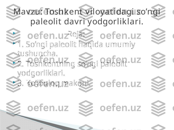 
                          Reja:

1. So’ngi paleolit haqida umumiy 
tushuncha.

2. Toshkentning so’ngi paleolit 
yodgorliklari.

3. Ko’lbuloq makoni.Mav zu: Toshk ent  v iloy at idagi so’ngi 
paleolit  dav ri y odgorlik lari.     