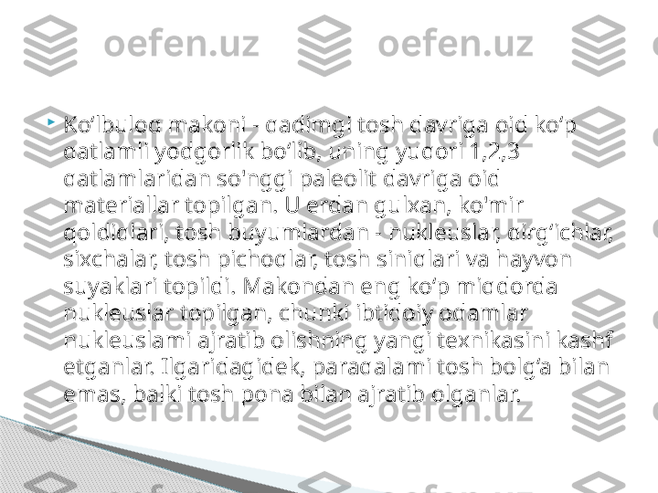 
Ko‘lbuloq makoni - qadimgi tosh davriga oid ko‘p 
qatlamli yodgorlik bo‘lib, uning yuqori 1,2,3 
qatlamlaridan so'nggi paleolit davriga oid 
materiallar topilgan. U erdan gulxan, ko'mir 
qoldiqlari, tosh buyumlardan - nukleuslar, qirg‘ichlar, 
sixchalar, tosh pichoqlar, tosh siniqlari va hayvon 
suyaklari topildi. Makondan eng ko‘p miqdorda 
nukleuslar topilgan, chunki ibtidoiy odamlar 
nukleuslami ajratib olishning yangi texnikasini kashf 
etganlar. Ilgaridagidek, paraqalami tosh bolg‘a bilan 
emas, balki tosh pona bilan ajratib olganlar.      