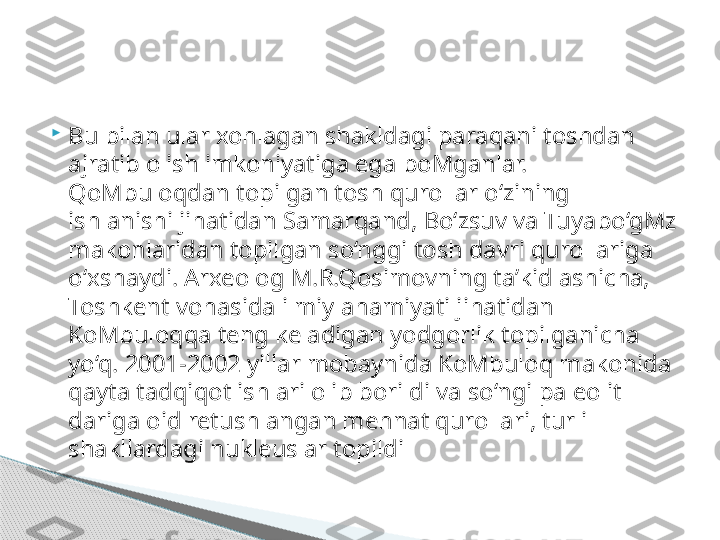 
Bu bilan ular xohlagan shakldagi paraqani toshdan 
ajratib olish imkoniyatiga ega boMganlar. 
QoMbuloqdan topilgan tosh qurollar o‘zining 
ishlanishi jihatidan Samarqand, Bo‘zsuv va Tuyabo‘gMz 
makonlaridan topilgan so‘nggi tosh davri qurollariga 
o‘xshaydi. Arxeolog M.R.Qosimovning ta’kidlashicha, 
Toshkent vohasida ilmiy ahamiyati jihatidan 
KoMbuloqqa teng keladigan yodgorlik topilganicha 
yo‘q. 2001-2002 yillar mobaynida KoMbuloq makonida 
qayta tadqiqot ishlari olib borildi va so‘ngi paleolit 
dariga oid retushlangan mehnat qurollari, turli 
shakllardagi nukleuslar topildi     