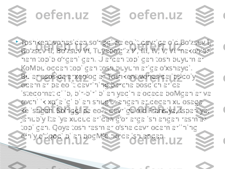 
Toshkent vohasidan so‘nggi paleolit davriga oid Bo‘zsuv I, 
Bo‘zsuv II, Bo'zsuv VI, Tuyabo‘g‘iz  И,  III, IV, V, VI makonlari 
ham topib o‘rganilgan. Ulardan topilgan tosh buyumlar 
KoMbuloqdan topilgan tosh buyumlariga o‘xshaydi. 
Bular asosida arxeologlar Toshkent vohasida ibtidoiy 
odamlar paleolit davrining barcha bosqichlarida 
isteqomat qilib, bir-biri bilan yaqin aloqada boMganlar va 
ovchilik xo‘jaligi bilan shug‘ullanganlar degan xulosaga 
kelishgan. So‘nggi paleolit davriga oid Fransiya, Ispaniya, 
Janubiy Italiya xududlaridan g‘orlarga ishlangan rasmlar 
topilgan. Qoya tosh rasmlar o‘sha davr odamlariining 
diniy e’tiqodi bilan bogMiq holda ishlangan.     