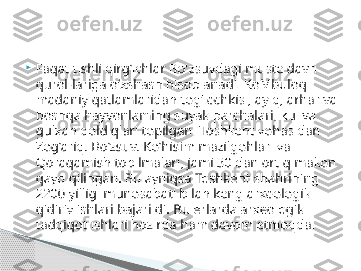 
Faqat tishli qirg‘ichlar Bo'zsuvdagi muste davri 
qurol-lariga o‘xshash hisoblanadi. KoMbuloq 
madaniy qatlamlaridan tog‘ echkisi, ayiq, arhar va 
boshqa hayvonlaming suyak parchalari, kul va 
gulxan qoldiqlari topilgan. Toshkent vohasidan 
Zog‘ariq, Bo‘zsuv, Ko‘hisim mazilgohlari va 
Qoraqamish topilmalari, jami 30 dan ortiq makon 
qayd qilingan. Bu ayniqsa Toshkent shahrining 
2200 yilligi munosabati bilan keng arxeologik 
qidiriv ishlari bajarildi. Bu erlarda arxeologik 
tadqiqot ishlari hozirda ham davom etmoqda.     