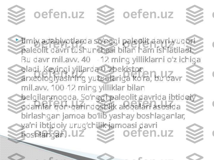 
Ilmiy adabiyotlarda so‘nggi paleolit davri yuqori 
paleolit davri tushunchasi bilan ham ishlatiladi. 
Bu davr mil.avv. 40— 12 ming yilliklarni o‘z ichiga 
oladi. Keyingi yillarda 0 ‘zbekiston 
arxeologiyasining yutuqlariga ko‘ra, bu davr 
mil.avv. 100-12 ming yilliklar bilan 
belgilanmoqda. So‘nggi paleolit davrida ibtidoiy 
odamlar qon-qarindoshlik aloqalari asosida 
birlashgan jamoa bo‘lib yashay boshlaganlar, 
ya’ni ibtidoiy urug‘chilik jamoasi davri 
boshlangan.      