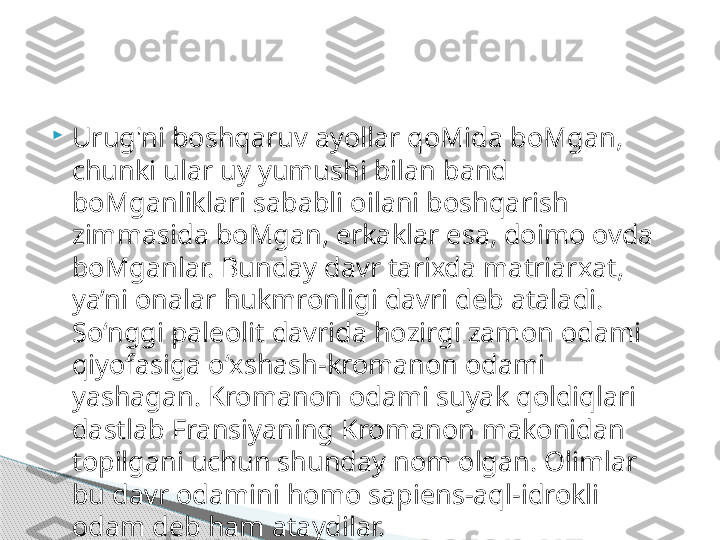 
Urug'ni boshqaruv ayollar qoMida boMgan, 
chunki ular uy yumushi bilan band 
boMganliklari sababli oilani boshqarish 
zimmasida boMgan, erkaklar esa, doimo ovda 
boMganlar. Bunday davr tarixda matriarxat, 
ya’ni onalar hukmronligi davri deb ataladi. 
So‘nggi paleolit davrida hozirgi zamon odami 
qiyofasiga o‘xshash-kromanon odami 
yashagan. Kromanon odami suyak qoldiqlari 
dastlab Fransiyaning Kromanon makonidan 
topilgani uchun shunday nom olgan. Olimlar 
bu davr odamini homo sapiens-aql-idrokli 
odam deb ham ataydilar.     