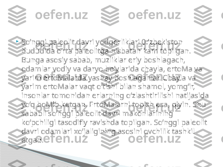 
So‘nggi paleolit davri yodgorliklari 0 ‘zbekiston 
hududida o‘rta paleolitga nisbatan kam topilgan. 
Bunga asosiy sabab, muzliklar eriy boshlagach, 
odamlar vodiy va daryo bo‘ylarida chayla, ertoMa va 
yarim ertoMalarda yashay boshlaganlar. Chayla va 
yarim ertoMalar vaqt o‘tishi bilan shamol, yomg‘ir, 
insonlar tomonidan erlarning o‘zlashtirilishi natijasida 
yo‘q boMib ketgan. ErtoMalarni topish esa, qiyin. Shu 
sababli so‘nggi paleolit davri makonlarining 
ko‘pchiligi tasodifiy ravishda topilgan. So‘nggi paleolit 
davri odamlari xo‘jaligining asosini ovchilik tashkil 
etgan.      