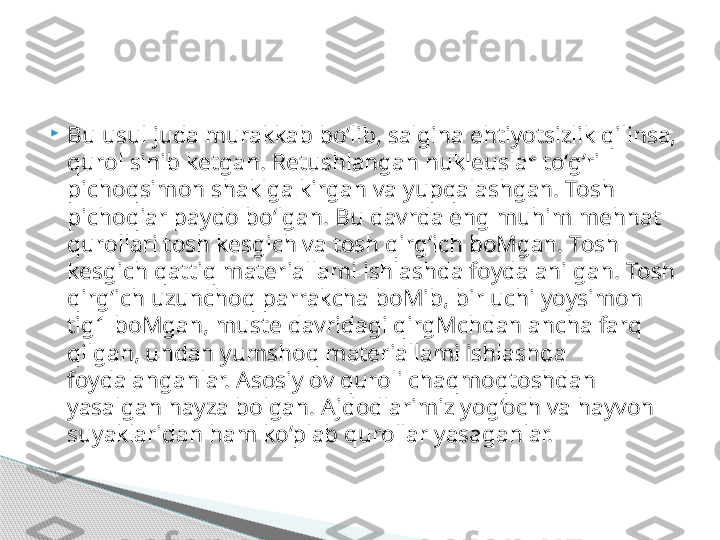 
Bu usul juda murakkab bo‘lib, salgina ehtiyotsizlik qilinsa, 
qurol sinib ketgan. Retushlangan nukleuslar to‘g‘ri 
pichoqsimon shaklga kirgan va yupqalashgan. Tosh 
pichoqiar paydo bo‘lgan. Bu davrda eng muhim mehnat 
qurollari tosh kesgich va tosh qirg‘ich boMgan. Tosh 
kesgich qattiq materiallami ishlashda foydalanilgan. Tosh 
qirg‘ich uzunchoq parrakcha boMib, bir uchi yoysimon 
tig1 boMgan, muste davridagi qirgMchdan ancha farq 
qilgan, undan yumshoq materiallami ishlashda 
foydalanganlar. Asosiy ov quroli chaqmoqtoshdan 
yasalgan nayza bolgan. Ajdodlarimiz yog‘och va hayvon 
suyaklaridan ham ko‘plab qurollar yasaganlar.      