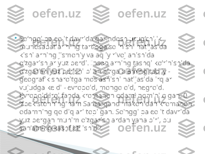 
So‘nggi paleolit davrida qarindosh urug‘chilik 
munosabatlarining tartibga solinishi natijasida 
kishilarning jismoniy va aqliy rivojlanishida 
o‘zgarishlar yuz berdi. Insonlarning tashqi ko‘rinishida 
o‘zgarish yuz berishi bilan birga ulaming tabiiy -
geografik sharoitga moslashishi natijasida irqlar 
vujudga keldi - evropoid, mongoloid, negroid. 
Evropoid irqi fanda kromanon odami nomini olgan. 0 
‘zbekistonning ham Samarqand makonidan kromanon 
odamning qoldiqlari topilgan. So'nggi paleolit davrida 
yuz bergan muhim o'zgarishlardan yana biri, bu 
san’atning kashf etilishidir.      